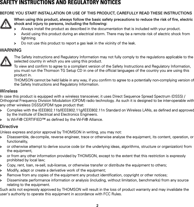 2SAFETY INSTRUCTIONS AND REGULATORY NOTICESBEFORE YOU START INSTALLATION OR USE OF THIS PRODUCT, CAREFULLY READ THESE INSTRUCTIONSWARNINGWirelessIn case this product is equipped with a wireless transceiver, it uses Direct Sequence Spread Spectrum (DSSS) /Orthogonal Frequency Division Modulation (OFDM) radio technology. As such it is designed to be inter-operable with any other wireless DSSS/OFDM type product that:&gt;Complies with the IEEE802.11b/IEEE802.11g/IEEE802.11n Standard on Wireless LANs, as defined and approved by the Institute of Electrical and Electronics Engineers.&gt;Is Wi-Fi® CERTIFIED™ as defined by the Wi-Fi® Alliance.DirectiveUnless express and prior approval by THOMSON in writing, you may not:&gt;Disassemble, de-compile, reverse engineer, trace or otherwise analyse the equipment, its content, operation, or functionality,&gt;or otherwise attempt to derive source code (or the underlying ideas, algorithms, structure or organization) from the equipment,&gt;or from any other information provided by THOMSON, except to the extent that this restriction is expressly prohibited by local law;&gt;Copy, rent, loan, re-sell, sub-license, or otherwise transfer or distribute the equipment to others;&gt;Modify, adapt or create a derivative work of the equipment;&gt;Remove from any copies of the equipment any product identification, copyright or other notices;&gt;Disseminate performance information or analysis (including, without limitation, benchmarks) from any source relating to the equipment.Such acts not expressly approved by THOMSON will result in the loss of product warranty and may invalidate the user&apos;s authority to operate this equipment in accordance with FCC Rules.!When using this product, always follow the basic safety precautions to reduce the risk of fire, electric shock and injury to persons, including the following:&gt;Always install the product as described in the documentation that is included with your product.&gt;Avoid using this product during an electrical storm. There may be a remote risk of electric shock from lightning.&gt;Do not use this product to report a gas leak in the vicinity of the leak.!The Safety instructions and Regulatory Information may not fully comply to the regulations applicable to the selected country in which you are using this product.To view and confirm to agree to a compliant version of the Safety Instructions and Regulatory Information, you must run the Thomson TG Setup CD in one of the official languages of the country you are using this product in.THOMSON cannot be held liable in any way, if you confirm to agree to a potentially non-complying version of the Safety Instructions and Regulatory Information.