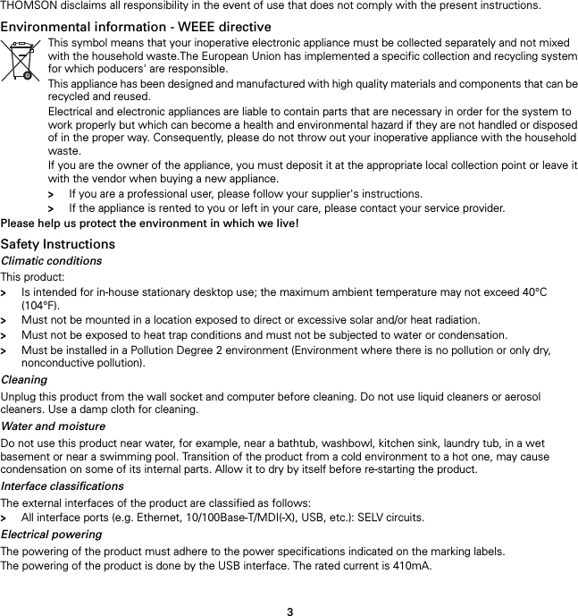 3THOMSON disclaims all responsibility in the event of use that does not comply with the present instructions.Environmental information - WEEE directive Please help us protect the environment in which we live!Safety InstructionsClimatic conditionsThis product:&gt;Is intended for in-house stationary desktop use; the maximum ambient temperature may not exceed 40°C (104°F).&gt;Must not be mounted in a location exposed to direct or excessive solar and/or heat radiation.&gt;Must not be exposed to heat trap conditions and must not be subjected to water or condensation.&gt;Must be installed in a Pollution Degree 2 environment (Environment where there is no pollution or only dry, nonconductive pollution).CleaningUnplug this product from the wall socket and computer before cleaning. Do not use liquid cleaners or aerosol cleaners. Use a damp cloth for cleaning.Water and moistureDo not use this product near water, for example, near a bathtub, washbowl, kitchen sink, laundry tub, in a wet basement or near a swimming pool. Transition of the product from a cold environment to a hot one, may cause condensation on some of its internal parts. Allow it to dry by itself before re-starting the product.Interface classificationsThe external interfaces of the product are classified as follows:&gt;All interface ports (e.g. Ethernet, 10/100Base-T/MDI(-X), USB, etc.): SELV circuits.Electrical poweringThe powering of the product must adhere to the power specifications indicated on the marking labels.The powering of the product is done by the USB interface. The rated current is 410mA.This symbol means that your inoperative electronic appliance must be collected separately and not mixed with the household waste.The European Union has implemented a specific collection and recycling system for which poducers&apos; are responsible.This appliance has been designed and manufactured with high quality materials and components that can be recycled and reused.Electrical and electronic appliances are liable to contain parts that are necessary in order for the system to work properly but which can become a health and environmental hazard if they are not handled or disposed of in the proper way. Consequently, please do not throw out your inoperative appliance with the household waste.If you are the owner of the appliance, you must deposit it at the appropriate local collection point or leave it with the vendor when buying a new appliance.&gt;If you are a professional user, please follow your supplier&apos;s instructions.&gt;If the appliance is rented to you or left in your care, please contact your service provider.