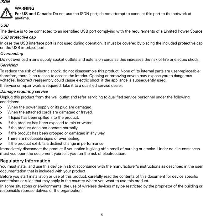 4ISDNUSBThe device is to be connected to an identified USB port complying with the requirements of a Limited Power Source.USB protective capIn case the USB interface port is not used during operation, it must be covered by placing the included protective cap on the USB interface port.OverloadingDo not overload mains supply socket outlets and extension cords as this increases the risk of fire or electric shock.ServicingTo reduce the risk of electric shock, do not disassemble this product. None of its internal parts are user-replaceable; therefore, there is no reason to access the interior. Opening or removing covers may expose you to dangerous voltages. Incorrect reassembly could cause electric shock if the appliance is subsequently used.If service or repair work is required, take it to a qualified service dealer.Damage requiring serviceUnplug this product from the wall outlet and refer servicing to qualified service personnel under the following conditions:&gt;When the power supply or its plug are damaged.&gt;When the attached cords are damaged or frayed.&gt;If liquid has been spilled into the product.&gt;If the product has been exposed to rain or water.&gt;If the product does not operate normally.&gt;If the product has been dropped or damaged in any way.&gt;There are noticeable signs of overheating.&gt;If the product exhibits a distinct change in performance.Immediately disconnect the product if you notice it giving off a smell of burning or smoke. Under no circumstances must you open the equipment yourself; you run the risk of electrocution.Regulatory InformationYou must install and use this device in strict accordance with the manufacturer&apos;s instructions as described in the user documentation that is included with your product.Before you start installation or use of this product, carefully read the contents of this document for device specific constraints or rules that may apply in the country where you want to use this product.In some situations or environments, the use of wireless devices may be restricted by the proprietor of the building or responsible representatives of the organization.!WARNINGFor US and Canada: Do not use the ISDN port; do not attempt to connect this port to the network at anytime.