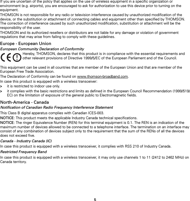 5If you are uncertain of the policy that applies on the use of wireless equipment in a specific organization or environment (e.g. airports), you are encouraged to ask for authorization to use this device prior to turning on the equipment.THOMSON is not responsible for any radio or television interference caused by unauthorized modification of the device, or the substitution or attachment of connecting cables and equipment other than specified by THOMSON. The correction of interference caused by such unauthorized modification, substitution or attachment will be the responsibility of the user.THOMSON and its authorized resellers or distributors are not liable for any damage or violation of government regulations that may arise from failing to comply with these guidelines.Europe - European UnionEuropean Community Declaration of ConformityThis equipment can be used in all countries that are member of the European Union and that are member of the European Free Trade Association.The Declaration of Conformity can be found on www.thomson-broadband.com.In case this product is equipped with a wireless transceiver:&gt;it is restricted to indoor use only.&gt;it complies with the basic restrictions and limits as defined in the European Council Recommendation (1999/519/EC) on the limitation of exposure of the general public to Electromagnetic fields.North-America - CanadaNotification of Canadian Radio Frequency Interference StatementThis Class B digital apparatus complies with Canadian ICES-003.NOTICE: This product meets the applicable Industry Canada technical specifications.NOTICE: The ringer Equivalence Number (REN) for this terminal equipment is 0.1. The REN is an indication of the maximum number of devices allowed to be connected to a telephone interface. The termination on an interface may consist of any combination of devices subject only to the requirement that the sum of the RENs of all the devices does not exceed five.Canada - Industry Canada (IC)In case this product is equipped with a wireless transceiver, it complies with RSS 210 of Industry Canada.Restricted Frequency BandIn case this product is equipped with a wireless transceiver, it may only use channels 1 to 11 (2412 to 2462 MHz) on Canada territory.!Hereby, THOMSON, declares that this product is in compliance with the essential requirements and other relevant provisions of Directive 1999/5/EC of the European Parliament and of the Council.