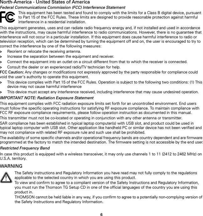 6North-America - United States of AmericaFederal Communications Commission (FCC) Interference StatementThis equipment generates, uses and can radiate radio frequency energy and, if not installed and used in accordance with the instructions, may cause harmful interference to radio communications. However, there is no guarantee that interference will not occur in a particular installation. If this equipment does cause harmful interference to radio or television reception, which can be determined by turning the equipment off and on, the user is encouraged to try to correct the interference by one of the following measures:&gt;Reorient or relocate the receiving antenna.&gt;Increase the separation between the equipment and receiver.&gt;Connect the equipment into an outlet on a circuit different from that to which the receiver is connected.&gt;Consult the dealer or an experienced radio/TV technician for help.FCC Caution: Any changes or modifications not expressly approved by the party responsible for compliance could void the user&apos;s authority to operate this equipment.&gt;This device complies with Part 15 of the FCC Rules. Operation is subject to the following two conditions: (1) This device may not cause harmful interference&gt;This device must accept any interference received, including interference that may cause undesired operation.IMPORTANT NOTE: Radiation Exposure StatementThis equipment complies with FCC radiation exposure limits set forth for an uncontrolled environment. End users must follow the specific operating instructions for satisfying RF exposure compliance. To maintain compliance with FCC RF exposure compliance requirements, please follow operation instruction as documented in this manual.This transmitter must not be co-located or operating in conjunction with any other antenna or transmitter.SAR compliance has been established in typical laptop computer(s) with USB slot, and product could be used in typical laptop computer with USB slot. Other application like handheld PC or similar device has not been verified and may not compliance with related RF exposure rule and such use shall be prohibited.The availability of some specific channels and/or operational frequency bands are country dependent and are firmware programmed at the factory to match the intended destination. The firmware setting is not accessible by the end user.Restricted Frequency BandIn case this product is equipped with a wireless transceiver, it may only use channels 1 to 11 (2412 to 2462 MHz) on U.S.A. territory.WARNINGThis equipment has been tested and found to comply with the limits for a Class B digital device, pursuant to Part 15 of the FCC Rules. These limits are designed to provide reasonable protection against harmful interference in a residential installation.!The Safety instructions and Regulatory Information you have read may not fully comply to the regulations applicable to the selected country in which you are using this product.To view and confirm to agree to a compliant version of the Safety Instructions and Regulatory Information, you must run the Thomson TG Setup CD in one of the official languages of the country you are using this product in.THOMSON cannot be held liable in any way, if you confirm to agree to a potentially non-complying version of the Safety Instructions and Regulatory Information.