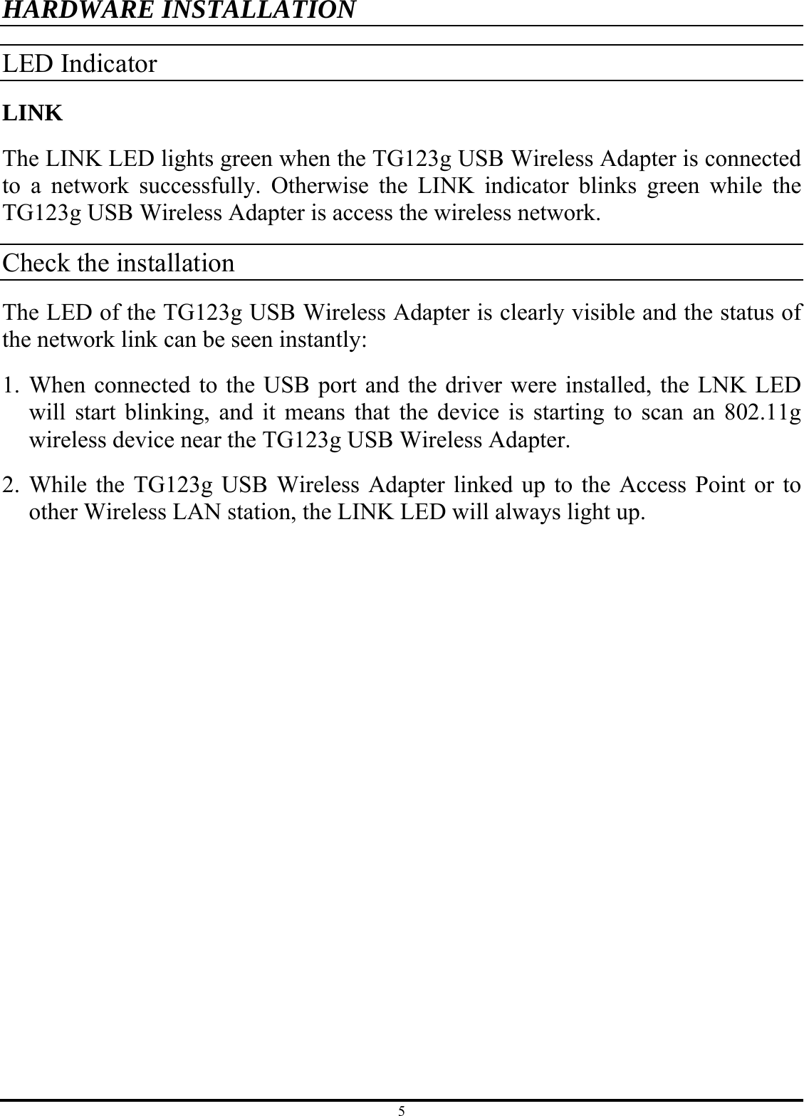 5 HARDWARE INSTALLATION LED Indicator LINK The LINK LED lights green when the TG123g USB Wireless Adapter is connected to a network successfully. Otherwise the LINK indicator blinks green while the TG123g USB Wireless Adapter is access the wireless network. Check the installation The LED of the TG123g USB Wireless Adapter is clearly visible and the status of the network link can be seen instantly: 1. When connected to the USB port and the driver were installed, the LNK LED will start blinking, and it means that the device is starting to scan an 802.11g wireless device near the TG123g USB Wireless Adapter. 2. While the TG123g USB Wireless Adapter linked up to the Access Point or to other Wireless LAN station, the LINK LED will always light up.  