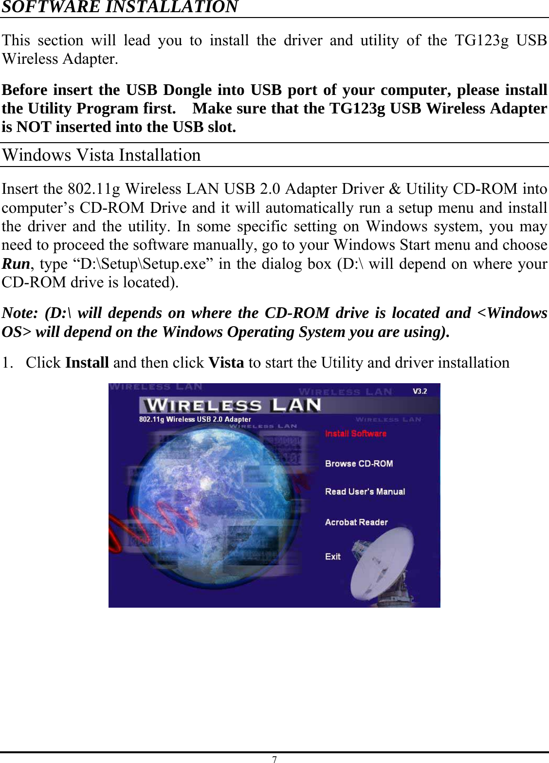 7 SOFTWARE INSTALLATION This section will lead you to install the driver and utility of the TG123g USB Wireless Adapter. Before insert the USB Dongle into USB port of your computer, please install the Utility Program first.    Make sure that the TG123g USB Wireless Adapter is NOT inserted into the USB slot. Windows Vista Installation   Insert the 802.11g Wireless LAN USB 2.0 Adapter Driver &amp; Utility CD-ROM into computer’s CD-ROM Drive and it will automatically run a setup menu and install the driver and the utility. In some specific setting on Windows system, you may need to proceed the software manually, go to your Windows Start menu and choose Run, type “D:\Setup\Setup.exe” in the dialog box (D:\ will depend on where your CD-ROM drive is located). Note: (D:\ will depends on where the CD-ROM drive is located and &lt;Windows OS&gt; will depend on the Windows Operating System you are using). 1. Click Install and then click Vista to start the Utility and driver installation 