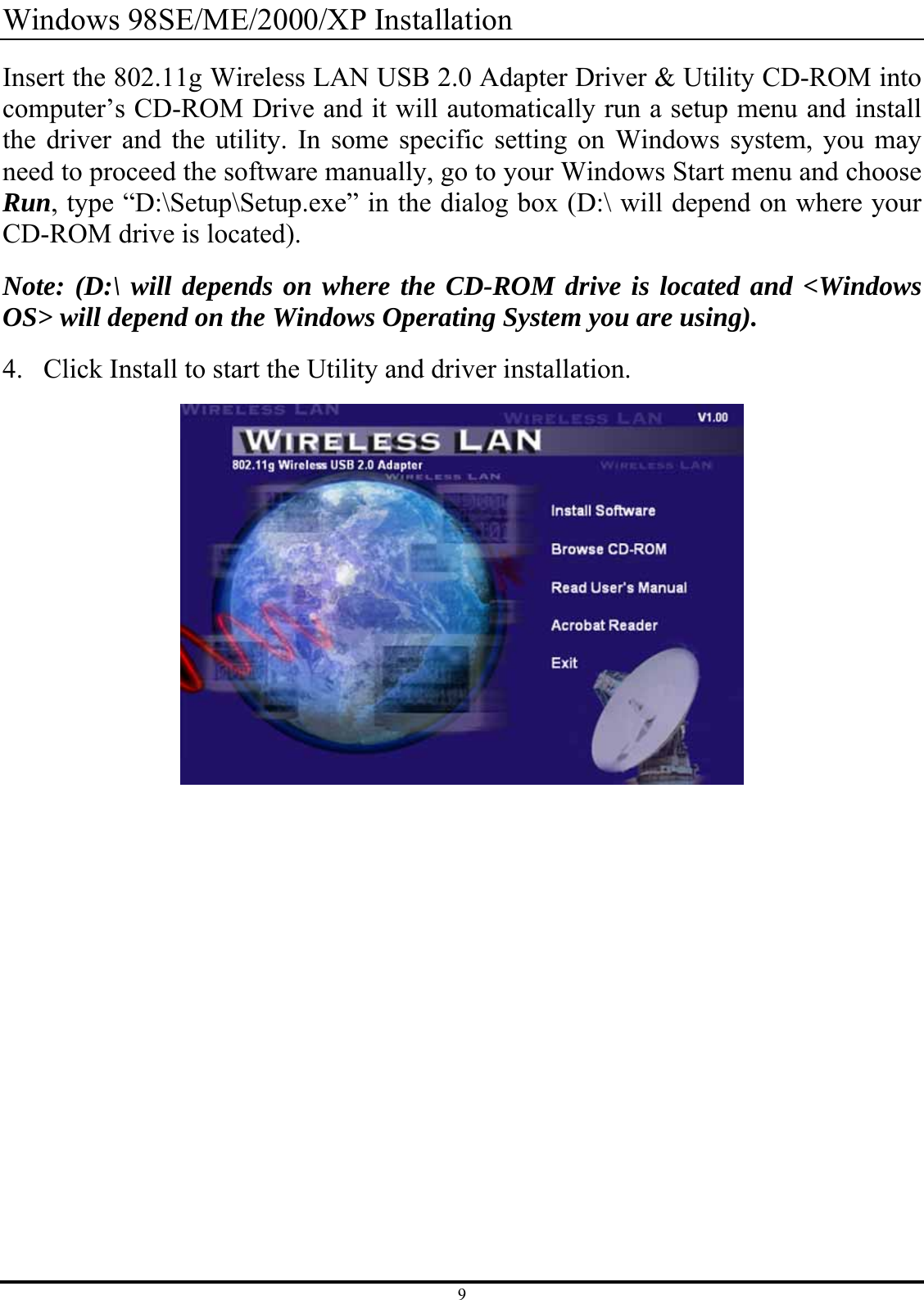 9 Windows 98SE/ME/2000/XP Installation Insert the 802.11g Wireless LAN USB 2.0 Adapter Driver &amp; Utility CD-ROM into computer’s CD-ROM Drive and it will automatically run a setup menu and install the driver and the utility. In some specific setting on Windows system, you may need to proceed the software manually, go to your Windows Start menu and choose Run, type “D:\Setup\Setup.exe” in the dialog box (D:\ will depend on where your CD-ROM drive is located). Note: (D:\ will depends on where the CD-ROM drive is located and &lt;Windows OS&gt; will depend on the Windows Operating System you are using). 4. Click Install to start the Utility and driver installation.  