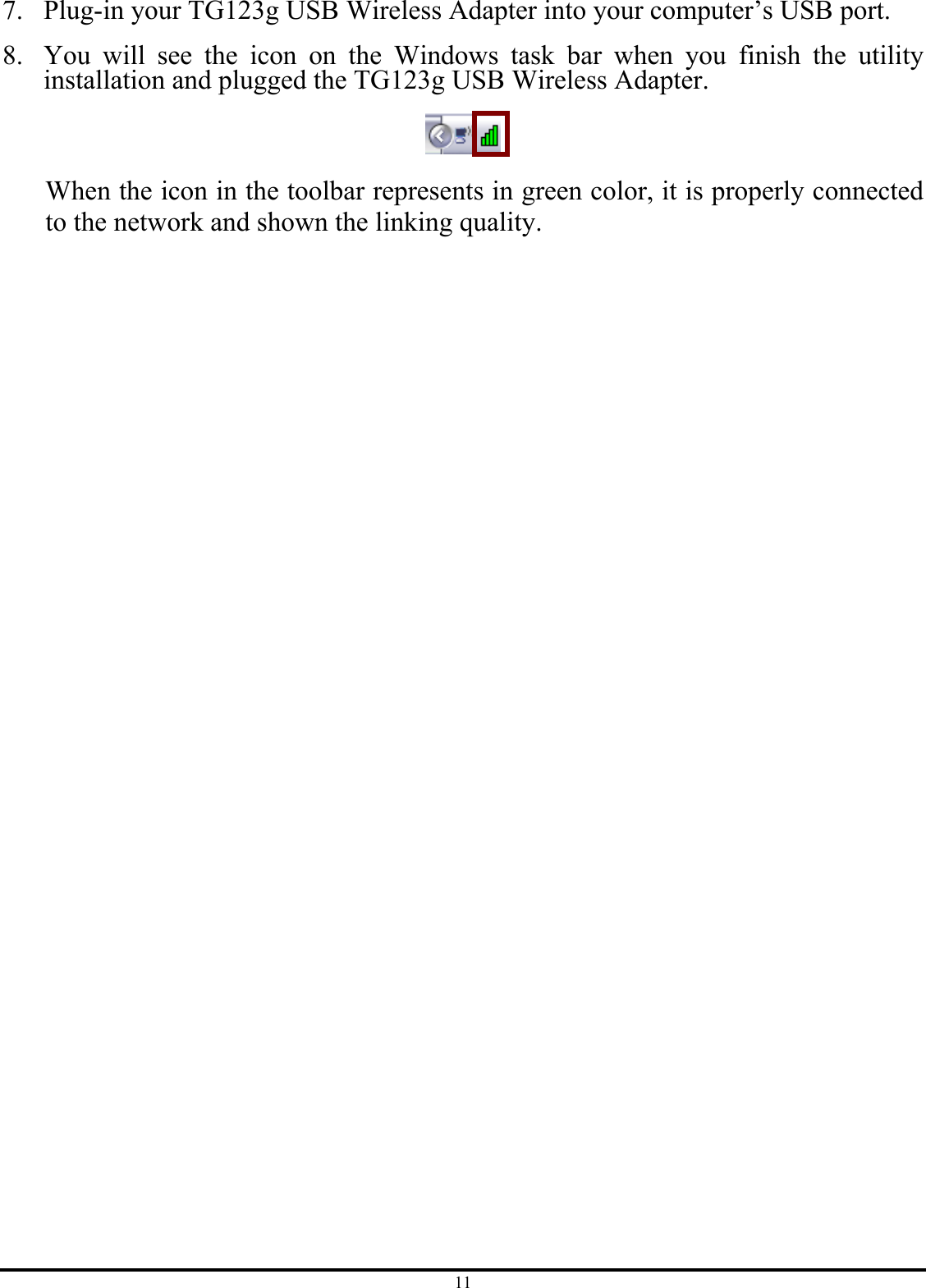 11 7. Plug-in your TG123g USB Wireless Adapter into your computer’s USB port. 8. You will see the icon on the Windows task bar when you finish the utility installation and plugged the TG123g USB Wireless Adapter.  When the icon in the toolbar represents in green color, it is properly connected to the network and shown the linking quality. 