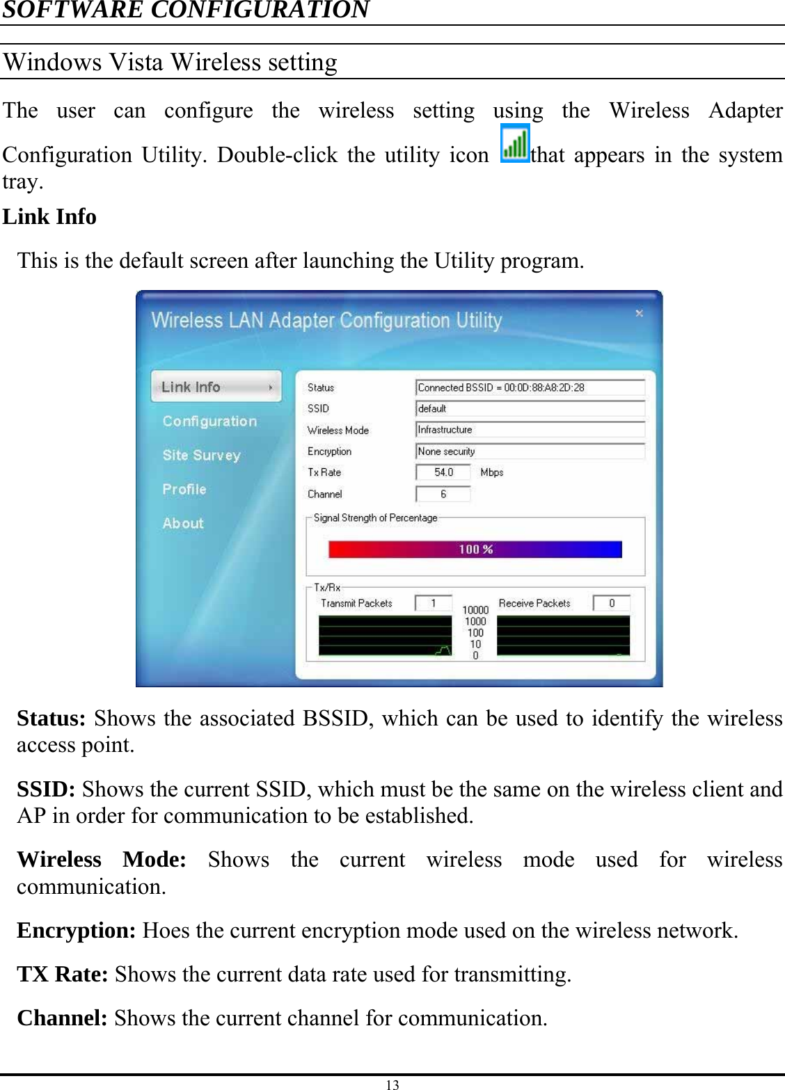 13 SOFTWARE CONFIGURATION Windows Vista Wireless setting The user can configure the wireless setting using the Wireless Adapter Configuration Utility. Double-click the utility icon  that appears in the system tray. Link Info This is the default screen after launching the Utility program.  Status: Shows the associated BSSID, which can be used to identify the wireless access point.   SSID: Shows the current SSID, which must be the same on the wireless client and AP in order for communication to be established. Wireless Mode: Shows the current wireless mode used for wireless communication. Encryption: Hoes the current encryption mode used on the wireless network. TX Rate: Shows the current data rate used for transmitting. Channel: Shows the current channel for communication. 