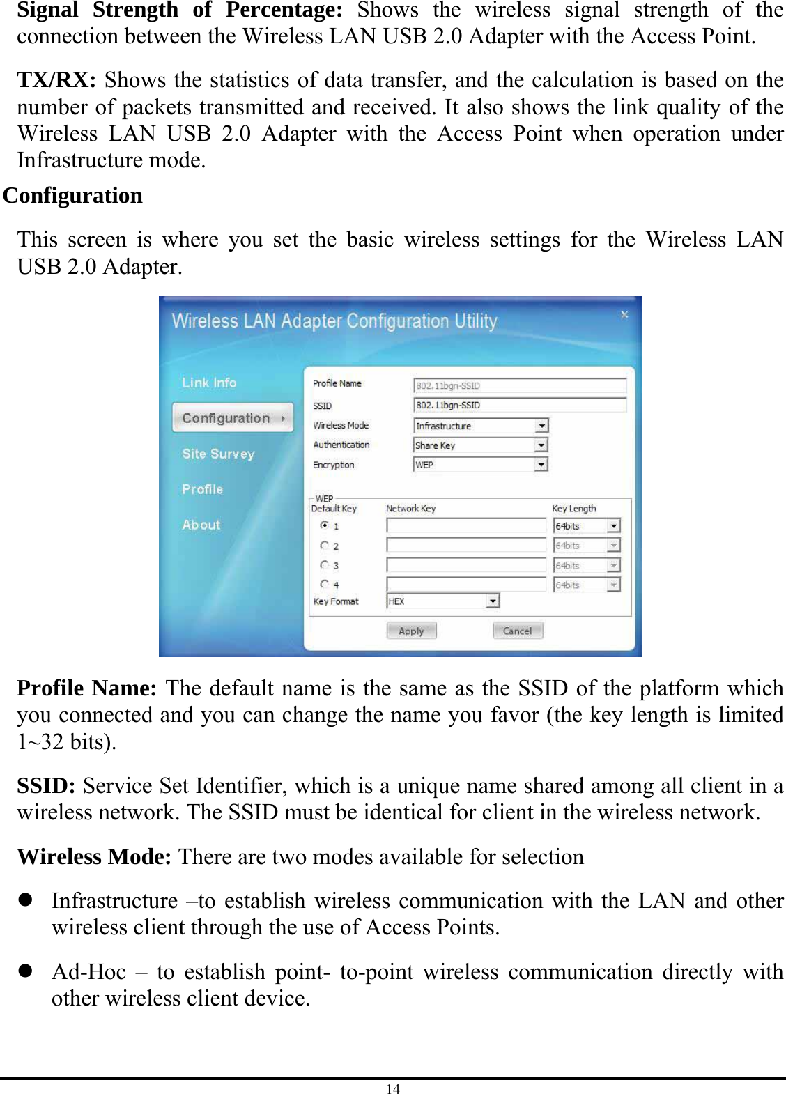 14 Signal Strength of Percentage: Shows the wireless signal strength of the connection between the Wireless LAN USB 2.0 Adapter with the Access Point. TX/RX: Shows the statistics of data transfer, and the calculation is based on the number of packets transmitted and received. It also shows the link quality of the Wireless LAN USB 2.0 Adapter with the Access Point when operation under Infrastructure mode. Configuration This screen is where you set the basic wireless settings for the Wireless LAN USB 2.0 Adapter.  Profile Name: The default name is the same as the SSID of the platform which you connected and you can change the name you favor (the key length is limited 1~32 bits). SSID: Service Set Identifier, which is a unique name shared among all client in a wireless network. The SSID must be identical for client in the wireless network. Wireless Mode: There are two modes available for selection z Infrastructure –to establish wireless communication with the LAN and other wireless client through the use of Access Points. z Ad-Hoc – to establish point- to-point wireless communication directly with other wireless client device. 
