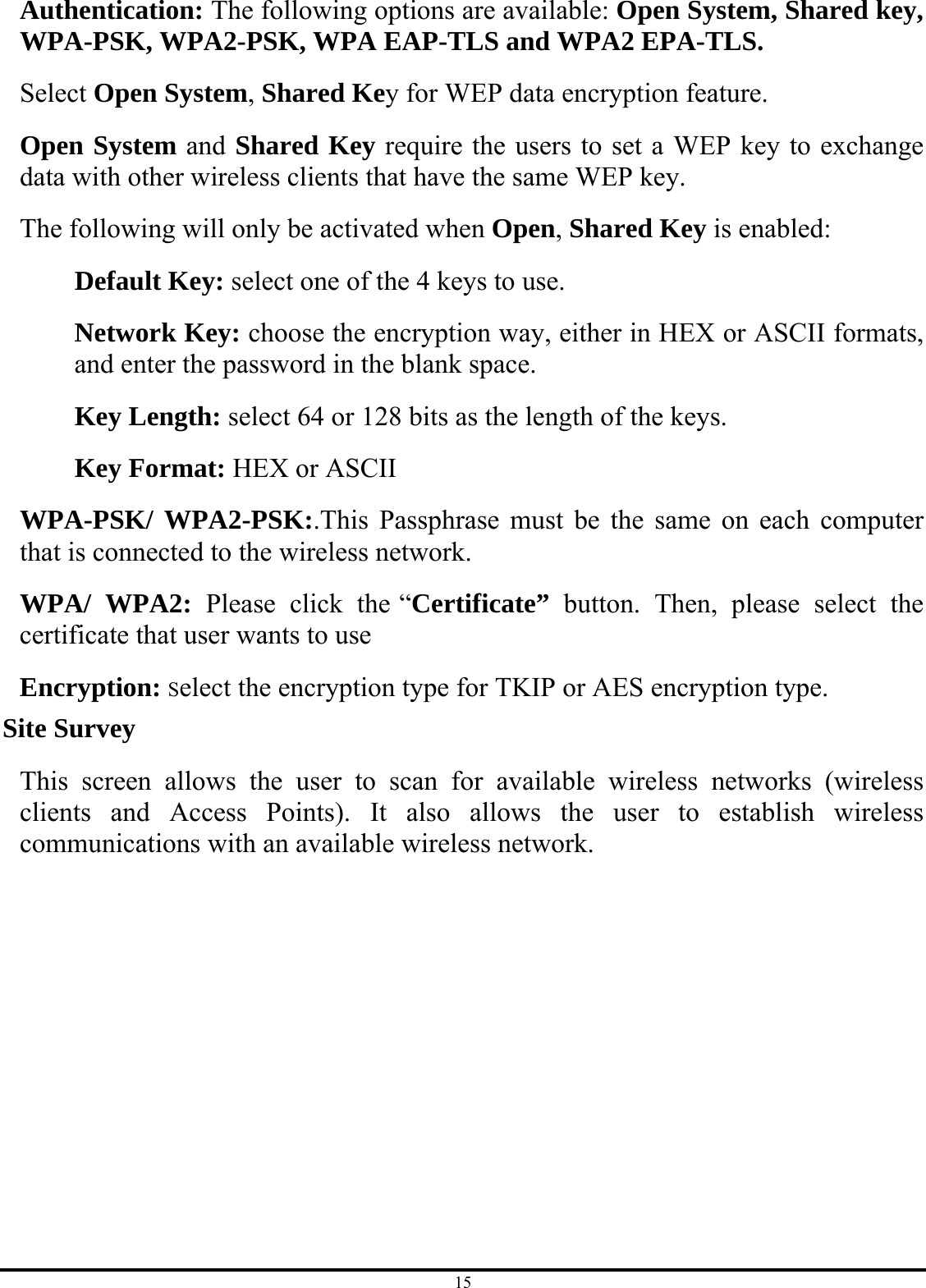 15 Authentication: The following options are available: Open System, Shared key, WPA-PSK, WPA2-PSK, WPA EAP-TLS and WPA2 EPA-TLS.  Select Open System, Shared Key for WEP data encryption feature. Open System and Shared Key require the users to set a WEP key to exchange data with other wireless clients that have the same WEP key. The following will only be activated when Open, Shared Key is enabled: Default Key: select one of the 4 keys to use. Network Key: choose the encryption way, either in HEX or ASCII formats, and enter the password in the blank space. Key Length: select 64 or 128 bits as the length of the keys. Key Format: HEX or ASCII   WPA-PSK/ WPA2-PSK:.This Passphrase must be the same on each computer that is connected to the wireless network. WPA/ WPA2: Please click the “Certificate”  button. Then, please select the certificate that user wants to use Encryption: Select the encryption type for TKIP or AES encryption type. Site Survey This screen allows the user to scan for available wireless networks (wireless clients and Access Points). It also allows the user to establish wireless communications with an available wireless network. 