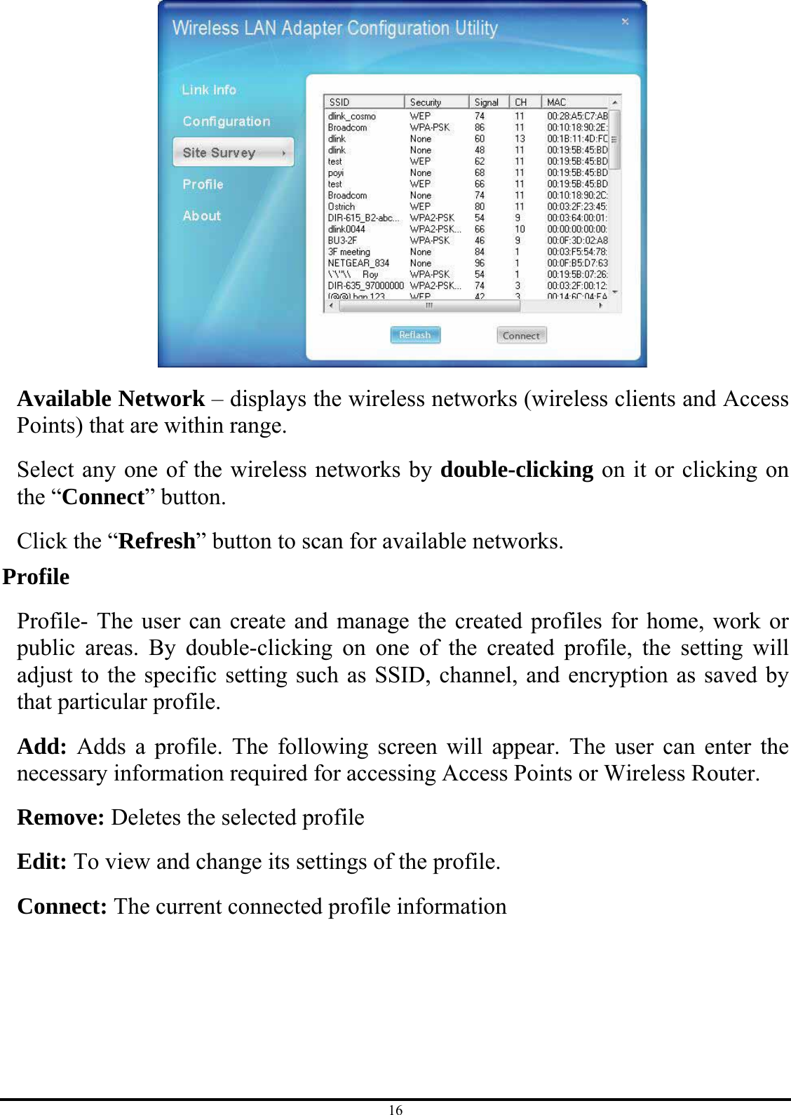 16  Available Network – displays the wireless networks (wireless clients and Access Points) that are within range.   Select any one of the wireless networks by double-clicking on it or clicking on the “Connect” button. Click the “Refresh” button to scan for available networks. Profile Profile- The user can create and manage the created profiles for home, work or public areas. By double-clicking on one of the created profile, the setting will adjust to the specific setting such as SSID, channel, and encryption as saved by that particular profile. Add: Adds a profile. The following screen will appear. The user can enter the necessary information required for accessing Access Points or Wireless Router. Remove: Deletes the selected profile Edit: To view and change its settings of the profile. Connect: The current connected profile information 