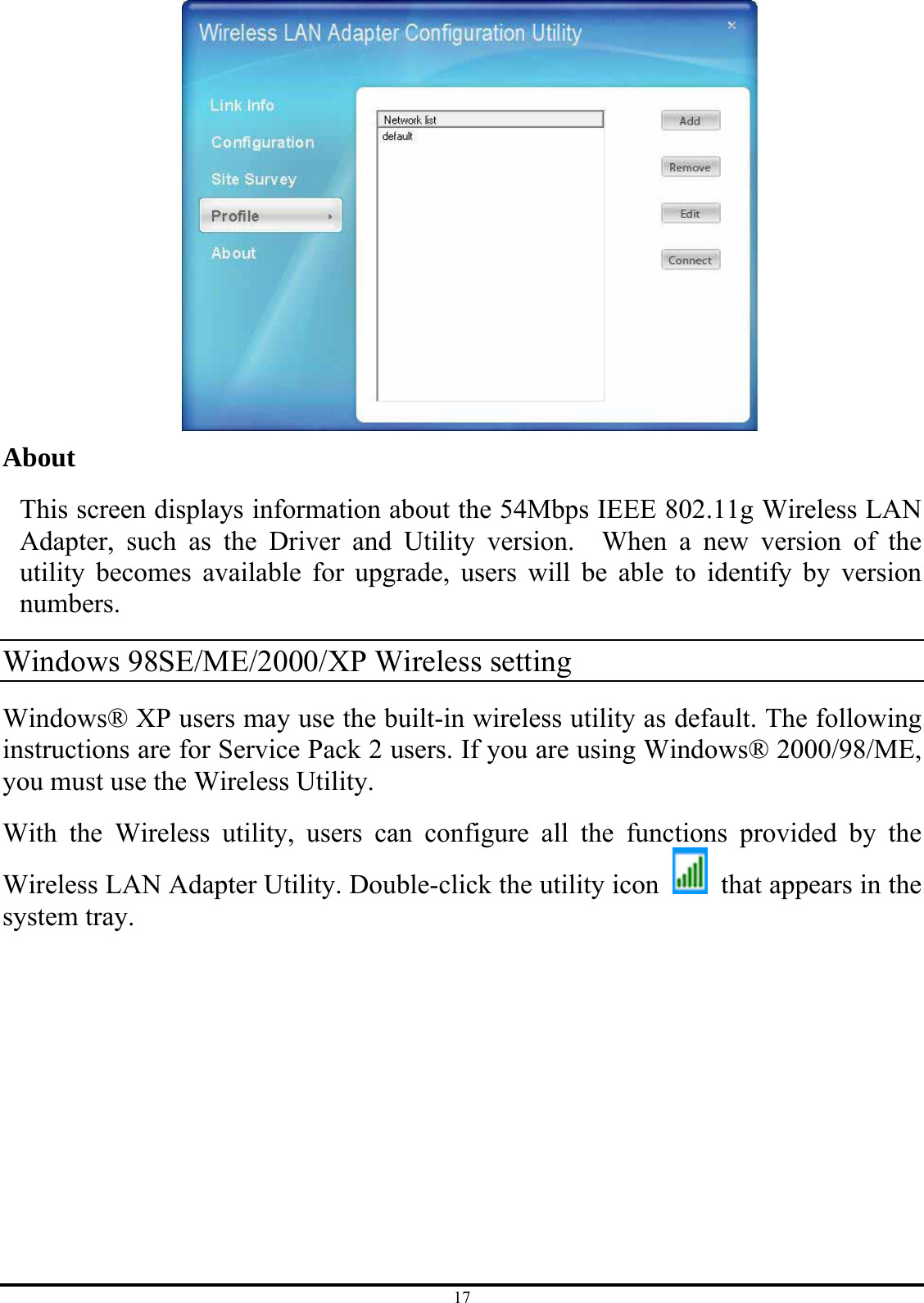 17  About  This screen displays information about the 54Mbps IEEE 802.11g Wireless LAN Adapter, such as the Driver and Utility version.  When a new version of the utility becomes available for upgrade, users will be able to identify by version numbers. Windows 98SE/ME/2000/XP Wireless setting Windows® XP users may use the built-in wireless utility as default. The following instructions are for Service Pack 2 users. If you are using Windows® 2000/98/ME, you must use the Wireless Utility. With the Wireless utility, users can configure all the functions provided by the Wireless LAN Adapter Utility. Double-click the utility icon    that appears in the system tray. 