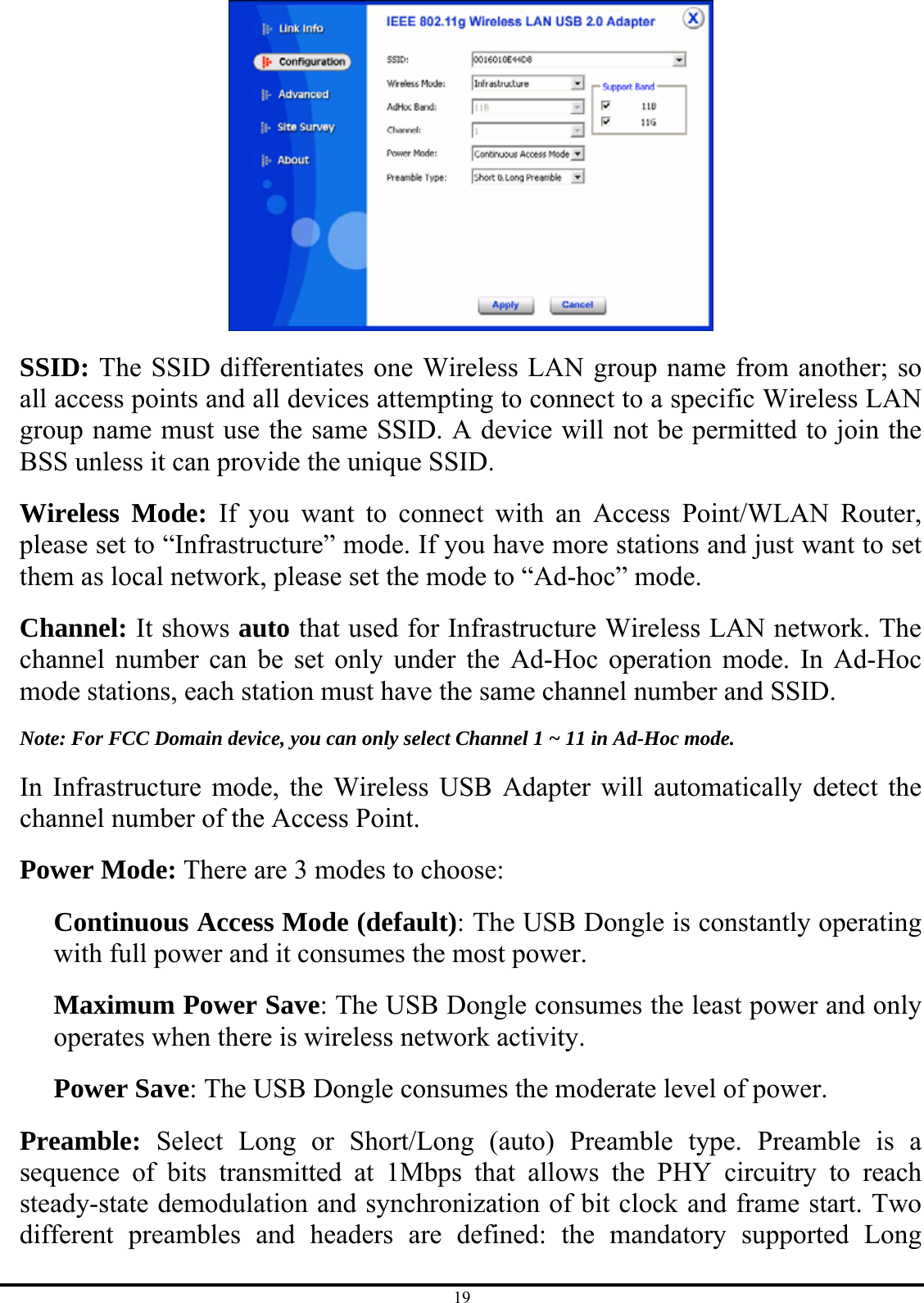 19  SSID: The SSID differentiates one Wireless LAN group name from another; so all access points and all devices attempting to connect to a specific Wireless LAN group name must use the same SSID. A device will not be permitted to join the BSS unless it can provide the unique SSID. Wireless Mode: If you want to connect with an Access Point/WLAN Router, please set to “Infrastructure” mode. If you have more stations and just want to set them as local network, please set the mode to “Ad-hoc” mode. Channel: It shows auto that used for Infrastructure Wireless LAN network. The channel number can be set only under the Ad-Hoc operation mode. In Ad-Hoc mode stations, each station must have the same channel number and SSID. Note: For FCC Domain device, you can only select Channel 1 ~ 11 in Ad-Hoc mode. In Infrastructure mode, the Wireless USB Adapter will automatically detect the channel number of the Access Point. Power Mode: There are 3 modes to choose: Continuous Access Mode (default): The USB Dongle is constantly operating with full power and it consumes the most power. Maximum Power Save: The USB Dongle consumes the least power and only operates when there is wireless network activity. Power Save: The USB Dongle consumes the moderate level of power. Preamble: Select Long or Short/Long (auto) Preamble type. Preamble is a sequence of bits transmitted at 1Mbps that allows the PHY circuitry to reach steady-state demodulation and synchronization of bit clock and frame start. Two different preambles and headers are defined: the mandatory supported Long 