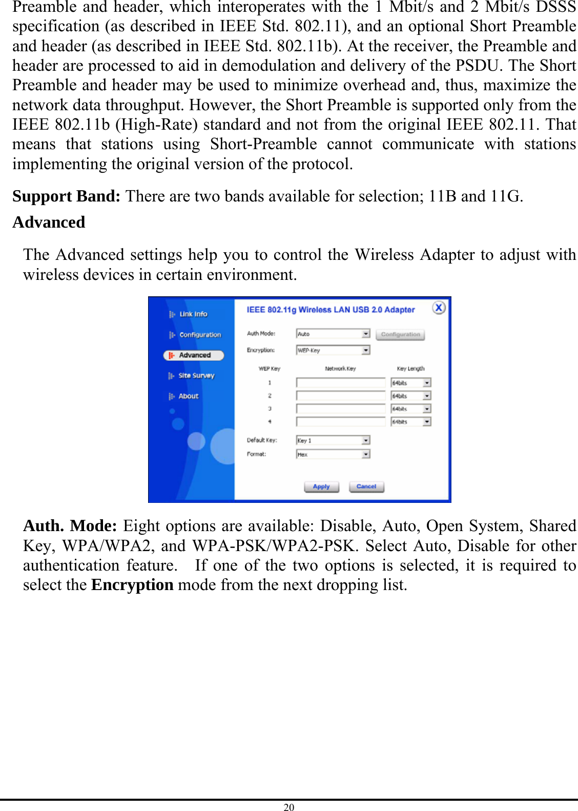 20 Preamble and header, which interoperates with the 1 Mbit/s and 2 Mbit/s DSSS specification (as described in IEEE Std. 802.11), and an optional Short Preamble and header (as described in IEEE Std. 802.11b). At the receiver, the Preamble and header are processed to aid in demodulation and delivery of the PSDU. The Short Preamble and header may be used to minimize overhead and, thus, maximize the network data throughput. However, the Short Preamble is supported only from the IEEE 802.11b (High-Rate) standard and not from the original IEEE 802.11. That means that stations using Short-Preamble cannot communicate with stations implementing the original version of the protocol. Support Band: There are two bands available for selection; 11B and 11G. Advanced The Advanced settings help you to control the Wireless Adapter to adjust with wireless devices in certain environment.  Auth. Mode: Eight options are available: Disable, Auto, Open System, Shared Key, WPA/WPA2, and WPA-PSK/WPA2-PSK. Select Auto, Disable for other authentication feature.  If one of the two options is selected, it is required to select the Encryption mode from the next dropping list. 