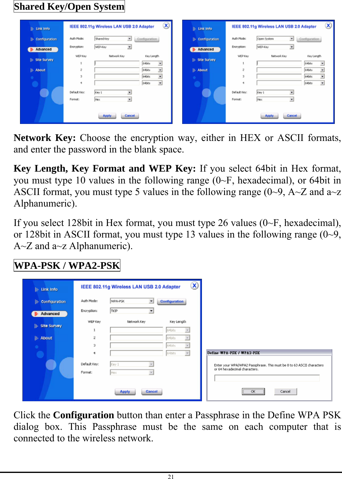 21 Shared Key/Open System     Network Key: Choose the encryption way, either in HEX or ASCII formats, and enter the password in the blank space. Key Length, Key Format and WEP Key: If you select 64bit in Hex format, you must type 10 values in the following range (0~F, hexadecimal), or 64bit in ASCII format, you must type 5 values in the following range (0~9, A~Z and a~z Alphanumeric).  If you select 128bit in Hex format, you must type 26 values (0~F, hexadecimal), or 128bit in ASCII format, you must type 13 values in the following range (0~9, A~Z and a~z Alphanumeric). WPA-PSK / WPA2-PSK    Click the Configuration button than enter a Passphrase in the Define WPA PSK dialog box. This Passphrase must be the same on each computer that is connected to the wireless network. 