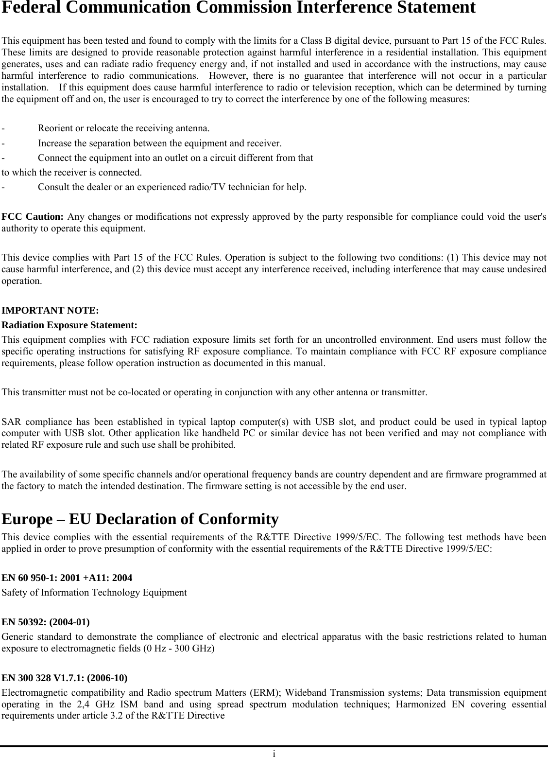 i Federal Communication Commission Interference Statement  This equipment has been tested and found to comply with the limits for a Class B digital device, pursuant to Part 15 of the FCC Rules.   These limits are designed to provide reasonable protection against harmful interference in a residential installation. This equipment generates, uses and can radiate radio frequency energy and, if not installed and used in accordance with the instructions, may cause harmful interference to radio communications.  However, there is no guarantee that interference will not occur in a particular installation.    If this equipment does cause harmful interference to radio or television reception, which can be determined by turning the equipment off and on, the user is encouraged to try to correct the interference by one of the following measures:  -  Reorient or relocate the receiving antenna. -  Increase the separation between the equipment and receiver. -  Connect the equipment into an outlet on a circuit different from that to which the receiver is connected. -  Consult the dealer or an experienced radio/TV technician for help.  FCC Caution: Any changes or modifications not expressly approved by the party responsible for compliance could void the user&apos;s authority to operate this equipment.  This device complies with Part 15 of the FCC Rules. Operation is subject to the following two conditions: (1) This device may not cause harmful interference, and (2) this device must accept any interference received, including interference that may cause undesired operation.  IMPORTANT NOTE: Radiation Exposure Statement: This equipment complies with FCC radiation exposure limits set forth for an uncontrolled environment. End users must follow the specific operating instructions for satisfying RF exposure compliance. To maintain compliance with FCC RF exposure compliance requirements, please follow operation instruction as documented in this manual.    This transmitter must not be co-located or operating in conjunction with any other antenna or transmitter.  SAR compliance has been established in typical laptop computer(s) with USB slot, and product could be used in typical laptop computer with USB slot. Other application like handheld PC or similar device has not been verified and may not compliance with related RF exposure rule and such use shall be prohibited.  The availability of some specific channels and/or operational frequency bands are country dependent and are firmware programmed at the factory to match the intended destination. The firmware setting is not accessible by the end user.  Europe – EU Declaration of Conformity This device complies with the essential requirements of the R&amp;TTE Directive 1999/5/EC. The following test methods have been applied in order to prove presumption of conformity with the essential requirements of the R&amp;TTE Directive 1999/5/EC:  EN 60 950-1: 2001 +A11: 2004 Safety of Information Technology Equipment  EN 50392: (2004-01) Generic standard to demonstrate the compliance of electronic and electrical apparatus with the basic restrictions related to human exposure to electromagnetic fields (0 Hz - 300 GHz)  EN 300 328 V1.7.1: (2006-10) Electromagnetic compatibility and Radio spectrum Matters (ERM); Wideband Transmission systems; Data transmission equipment operating in the 2,4 GHz ISM band and using spread spectrum modulation techniques; Harmonized EN covering essential requirements under article 3.2 of the R&amp;TTE Directive 