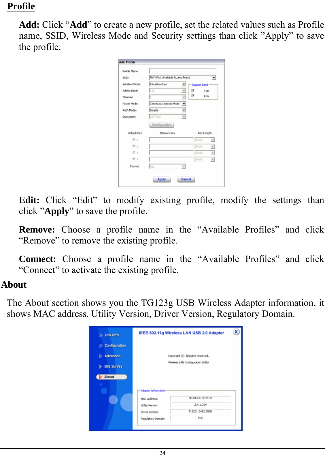 24 Profile Add: Click “Add” to create a new profile, set the related values such as Profile name, SSID, Wireless Mode and Security settings than click ”Apply” to save the profile.    Edit:  Click “Edit” to modify existing profile, modify the settings than click ”Apply” to save the profile. Remove:  Choose a profile name in the “Available Profiles” and click “Remove” to remove the existing profile. Connect:  Choose a profile name in the “Available Profiles” and click “Connect” to activate the existing profile. About The About section shows you the TG123g USB Wireless Adapter information, it shows MAC address, Utility Version, Driver Version, Regulatory Domain.  