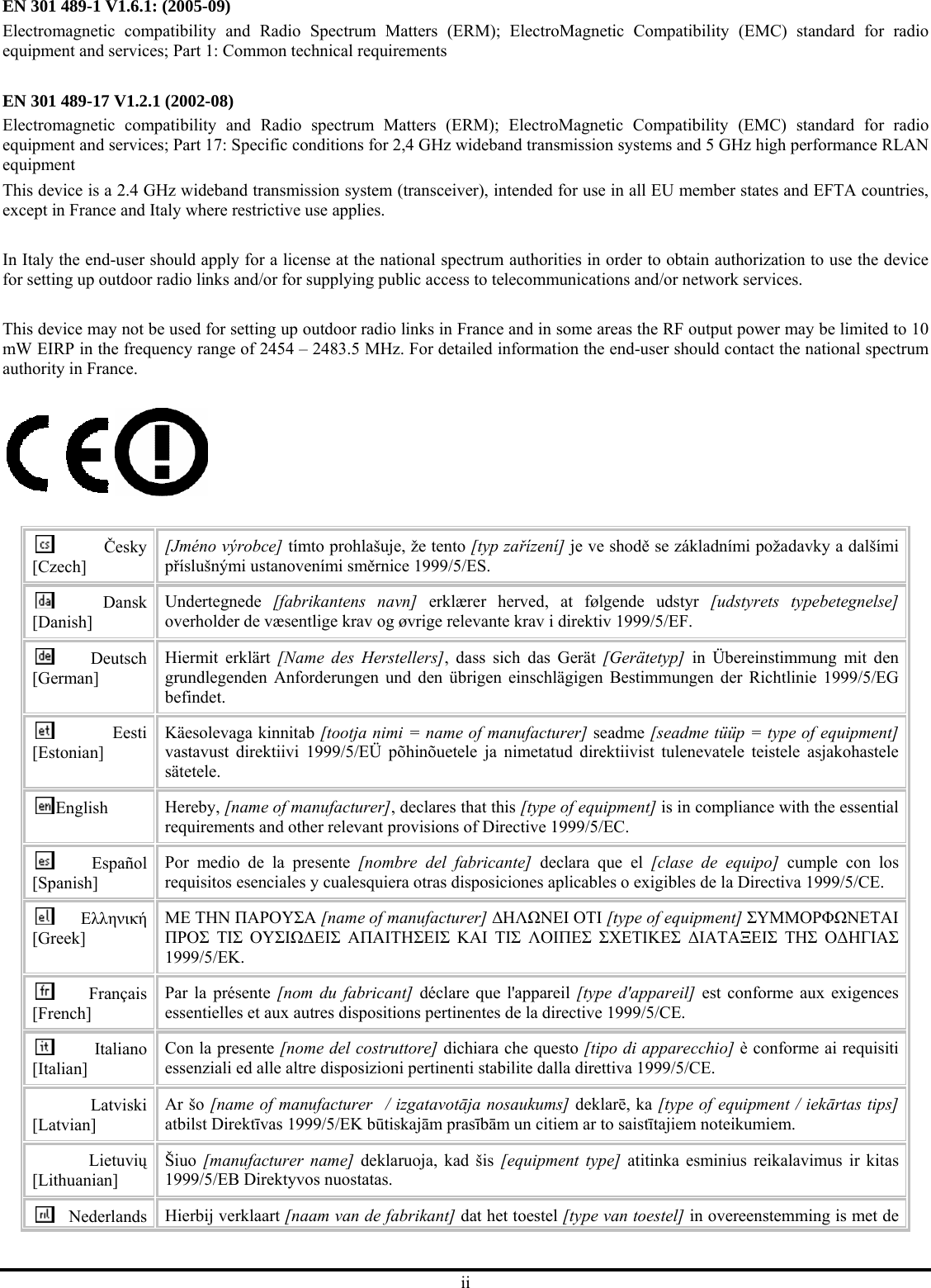 ii EN 301 489-1 V1.6.1: (2005-09) Electromagnetic compatibility and Radio Spectrum Matters (ERM); ElectroMagnetic Compatibility (EMC) standard for radio equipment and services; Part 1: Common technical requirements  EN 301 489-17 V1.2.1 (2002-08)   Electromagnetic compatibility and Radio spectrum Matters (ERM); ElectroMagnetic Compatibility (EMC) standard for radio equipment and services; Part 17: Specific conditions for 2,4 GHz wideband transmission systems and 5 GHz high performance RLAN equipment This device is a 2.4 GHz wideband transmission system (transceiver), intended for use in all EU member states and EFTA countries, except in France and Italy where restrictive use applies.  In Italy the end-user should apply for a license at the national spectrum authorities in order to obtain authorization to use the device for setting up outdoor radio links and/or for supplying public access to telecommunications and/or network services.  This device may not be used for setting up outdoor radio links in France and in some areas the RF output power may be limited to 10 mW EIRP in the frequency range of 2454 – 2483.5 MHz. For detailed information the end-user should contact the national spectrum authority in France.    Česky [Czech] [Jméno výrobce] tímto prohlašuje, že tento [typ zařízení] je ve shodě se základními požadavky a dalšími příslušnými ustanoveními směrnice 1999/5/ES. Dansk [Danish] Undertegnede  [fabrikantens navn] erklærer herved, at følgende udstyr [udstyrets typebetegnelse] overholder de væsentlige krav og øvrige relevante krav i direktiv 1999/5/EF. Deutsch [German] Hiermit erklärt [Name des Herstellers], dass sich das Gerät [Gerätetyp] in Übereinstimmung mit den grundlegenden Anforderungen und den übrigen einschlägigen Bestimmungen der Richtlinie 1999/5/EG befindet. Eesti [Estonian] Käesolevaga kinnitab [tootja nimi = name of manufacturer] seadme [seadme tüüp = type of equipment] vastavust direktiivi 1999/5/EÜ põhinõuetele ja nimetatud direktiivist tulenevatele teistele asjakohastele sätetele. English  Hereby, [name of manufacturer], declares that this [type of equipment] is in compliance with the essential requirements and other relevant provisions of Directive 1999/5/EC. Español [Spanish] Por medio de la presente [nombre del fabricante] declara que el [clase de equipo] cumple con los requisitos esenciales y cualesquiera otras disposiciones aplicables o exigibles de la Directiva 1999/5/CE. Ελληνική [Greek] ΜΕ ΤΗΝ ΠΑΡΟΥΣΑ [name of manufacturer] ∆ΗΛΩΝΕΙ ΟΤΙ [type of equipment] ΣΥΜΜΟΡΦΩΝΕΤΑΙ ΠΡΟΣ ΤΙΣ ΟΥΣΙΩ∆ΕΙΣ ΑΠΑΙΤΗΣΕΙΣ ΚΑΙ ΤΙΣ ΛΟΙΠΕΣ ΣΧΕΤΙΚΕΣ ∆ΙΑΤΑΞΕΙΣ ΤΗΣ Ο∆ΗΓΙΑΣ 1999/5/ΕΚ. Français [French] Par la présente [nom du fabricant] déclare que l&apos;appareil [type d&apos;appareil] est conforme aux exigences essentielles et aux autres dispositions pertinentes de la directive 1999/5/CE. Italiano [Italian] Con la presente [nome del costruttore] dichiara che questo [tipo di apparecchio] è conforme ai requisiti essenziali ed alle altre disposizioni pertinenti stabilite dalla direttiva 1999/5/CE. Latviski [Latvian] Ar šo [name of manufacturer   / izgatavotāja nosaukums] deklarē, ka [type of equipment / iekārtas tips] atbilst Direktīvas 1999/5/EK būtiskajām prasībām un citiem ar to saistītajiem noteikumiem. Lietuvių [Lithuanian]  Šiuo  [manufacturer name] deklaruoja, kad šis [equipment type] atitinka esminius reikalavimus ir kitas 1999/5/EB Direktyvos nuostatas. Nederlands  Hierbij verklaart [naam van de fabrikant] dat het toestel [type van toestel] in overeenstemming is met de 