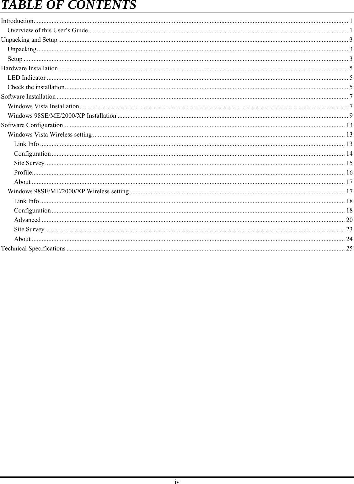 iv TABLE OF CONTENTSIntroduction............................................................................................................................................................................................... 1 Overview of this User’s Guide.............................................................................................................................................................. 1 Unpacking and Setup ................................................................................................................................................................................ 3 Unpacking............................................................................................................................................................................................. 3 Setup ..................................................................................................................................................................................................... 3 Hardware Installation................................................................................................................................................................................ 5 LED Indicator ....................................................................................................................................................................................... 5 Check the installation............................................................................................................................................................................ 5 Software Installation ................................................................................................................................................................................. 7 Windows Vista Installation................................................................................................................................................................... 7 Windows 98SE/ME/2000/XP Installation ............................................................................................................................................ 9 Software Configuration........................................................................................................................................................................... 13 Windows Vista Wireless setting ......................................................................................................................................................... 13 Link Info ......................................................................................................................................................................................... 13 Configuration.................................................................................................................................................................................. 14 Site Survey...................................................................................................................................................................................... 15 Profile.............................................................................................................................................................................................. 16 About .............................................................................................................................................................................................. 17 Windows 98SE/ME/2000/XP Wireless setting................................................................................................................................... 17 Link Info ......................................................................................................................................................................................... 18 Configuration.................................................................................................................................................................................. 18 Advanced ........................................................................................................................................................................................ 20 Site Survey...................................................................................................................................................................................... 23 About .............................................................................................................................................................................................. 24 Technical Specifications ......................................................................................................................................................................... 25 