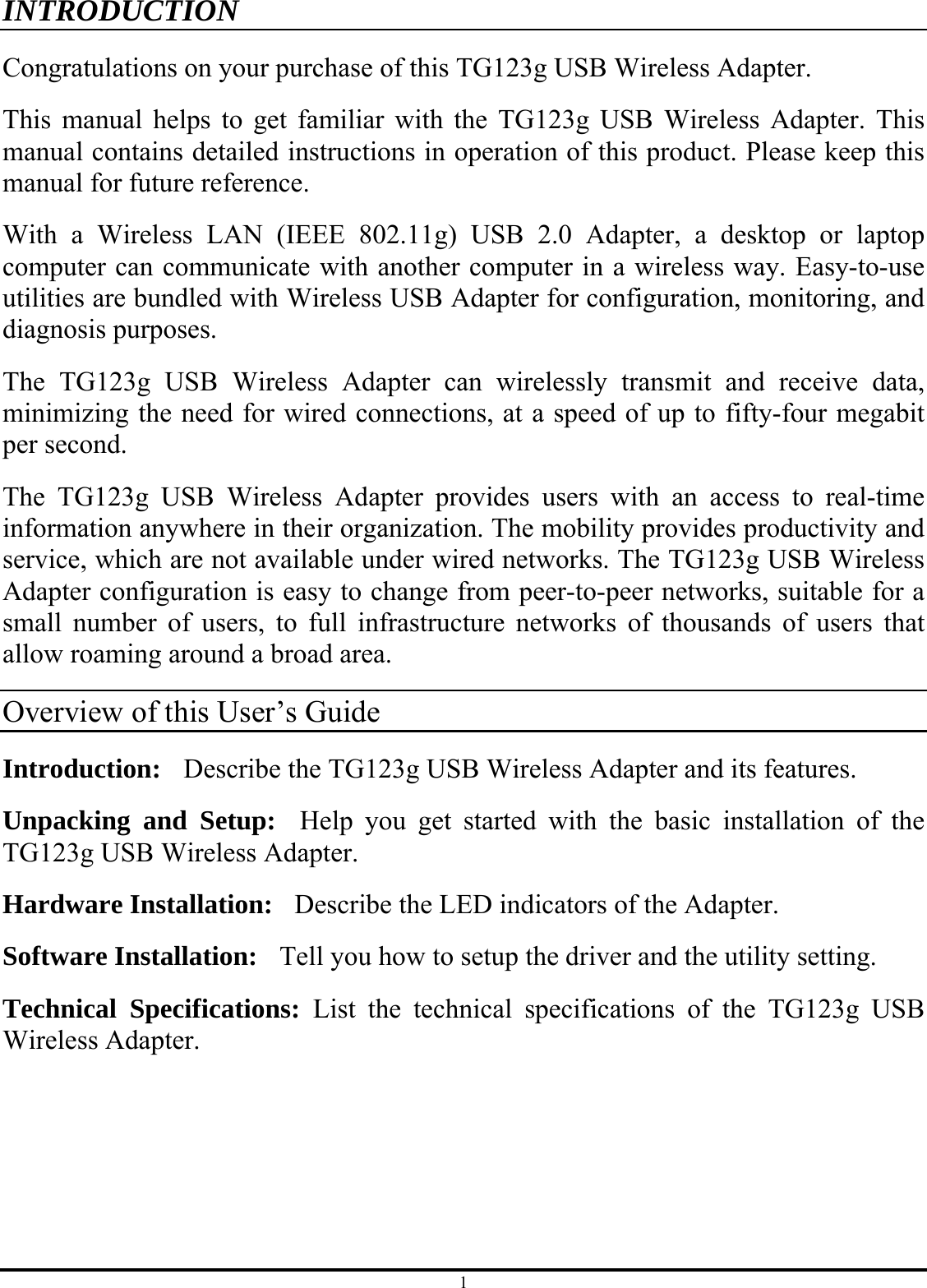 1 INTRODUCTION Congratulations on your purchase of this TG123g USB Wireless Adapter. This manual helps to get familiar with the TG123g USB Wireless Adapter. This manual contains detailed instructions in operation of this product. Please keep this manual for future reference. With a Wireless LAN (IEEE 802.11g) USB 2.0 Adapter, a desktop or laptop computer can communicate with another computer in a wireless way. Easy-to-use utilities are bundled with Wireless USB Adapter for configuration, monitoring, and diagnosis purposes.   The TG123g USB Wireless Adapter can wirelessly transmit and receive data, minimizing the need for wired connections, at a speed of up to fifty-four megabit per second. The TG123g USB Wireless Adapter provides users with an access to real-time information anywhere in their organization. The mobility provides productivity and service, which are not available under wired networks. The TG123g USB Wireless Adapter configuration is easy to change from peer-to-peer networks, suitable for a small number of users, to full infrastructure networks of thousands of users that allow roaming around a broad area.   Overview of this User’s Guide Introduction:    Describe the TG123g USB Wireless Adapter and its features. Unpacking and Setup:  Help you get started with the basic installation of the TG123g USB Wireless Adapter. Hardware Installation:    Describe the LED indicators of the Adapter. Software Installation:    Tell you how to setup the driver and the utility setting. Technical Specifications: List the technical specifications of the TG123g USB Wireless Adapter. 