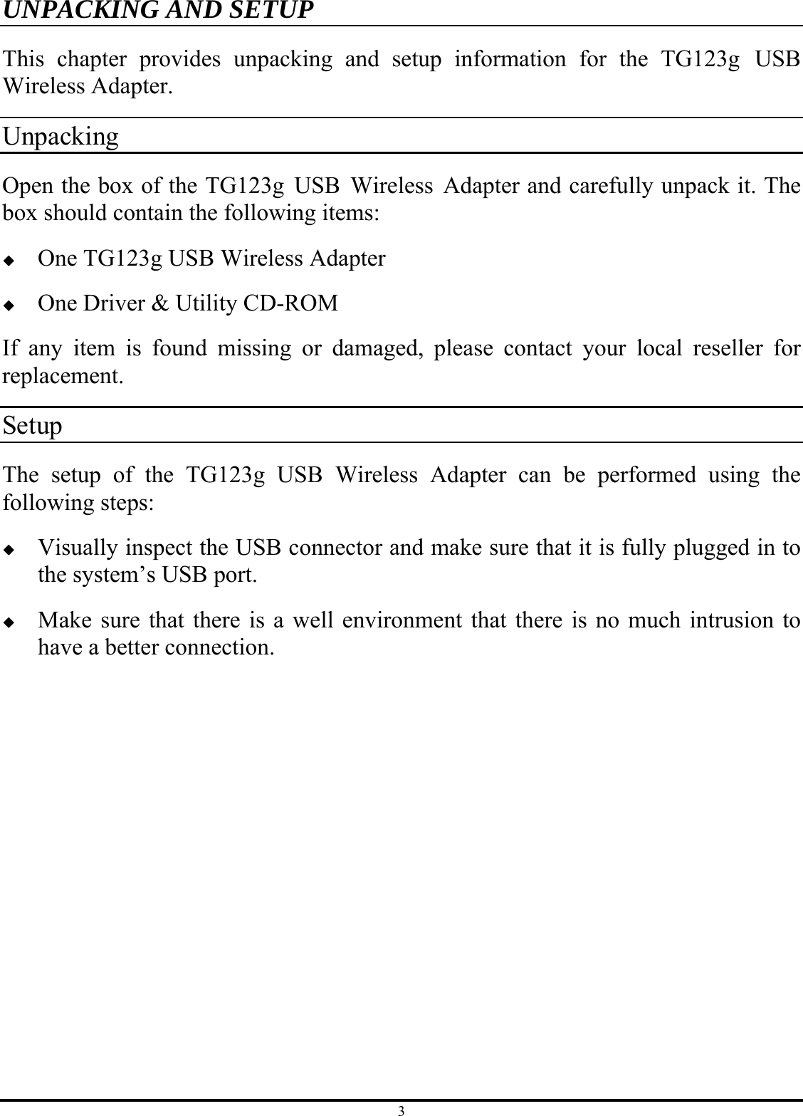 3 UNPACKING AND SETUP This chapter provides unpacking and setup information for the TG123g USB Wireless Adapter. Unpacking Open the box of the TG123g USB Wireless Adapter and carefully unpack it. The box should contain the following items:  One TG123g USB Wireless Adapter  One Driver &amp; Utility CD-ROM If any item is found missing or damaged, please contact your local reseller for replacement. Setup The setup of the TG123g USB Wireless Adapter can be performed using the following steps:  Visually inspect the USB connector and make sure that it is fully plugged in to the system’s USB port.  Make sure that there is a well environment that there is no much intrusion to have a better connection. 