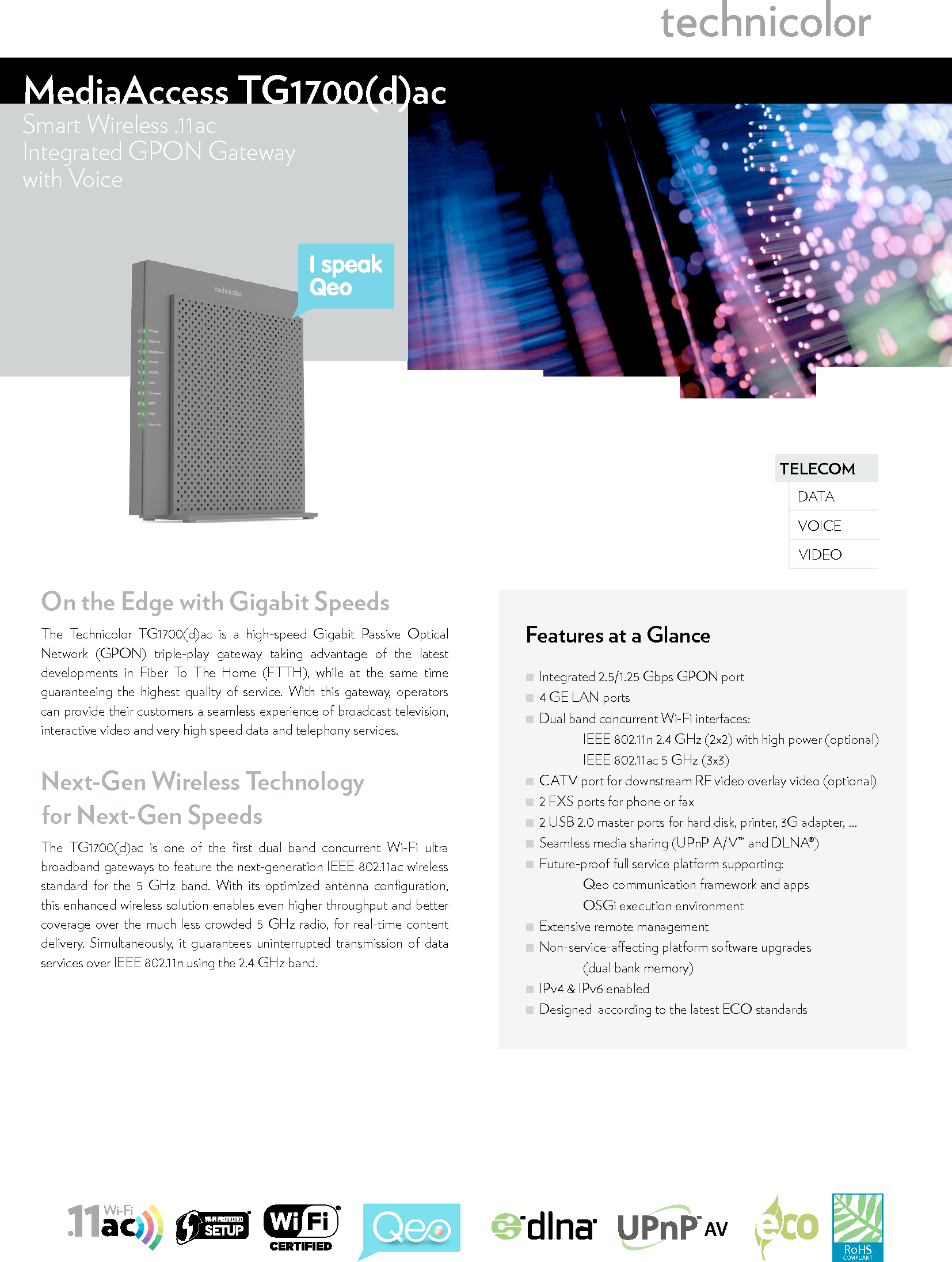 TELECOMVOICEDATAVIDEOMediaAccess TG1700(d)ac Smart Wireless .11acIntegrated GPON Gatewaywith VoiceFeatures at a Glance ■Integrated 2.5/1.25Gbps GPON port ■4 GE LAN ports ■Dual band concurrent Wi-Fi interfaces:   IEEE 802.11n 2.4 GHz (2x2) with high power (optional)   IEEE 802.11ac 5 GHz (3x3) ■CATV port for downstream RF video overlay video (optional) ■2 FXS ports for phone or fax ■2 USB 2.0 master ports for hard disk, printer, 3Gadapter, … ■Seamless media sharing (UPnP A/V™ and DLNA®) ■Future-proof full service platform supporting:   Qeo communication framework and apps   OSGi execution environment ■Extensive remote management ■Non-service-aecting platform software upgrades    (dual bank memory) ■IPv4 &amp; IPv6 enabled ■Designed  according to the latest ECO standardsRoHSCOMPLIANTAVOn the Edge with Gigabit SpeedsThe Technicolor TG1700(d)ac is a high-speed Gigabit Passive Optical Network (GPON) triple-play gateway taking advantage of the latest developments in Fiber To The Home (FTTH), while at the same time guaranteeing the highest quality of service. With this gateway, operators can provide their customers a seamless experience of broadcast television, interactive video and very high speed data and telephony services.Next-Gen Wireless Technology  for Next-Gen SpeedsThe TG1700(d)ac is one of the ﬁrst dual band concurrent Wi-Fi ultra broadband gateways to feature the next-generation IEEE802.11ac wireless standard for the 5 GHz band. With its optimized antenna conﬁguration, this enhanced wireless solution enables even higher throughput and better coverage over the much less crowded 5GHz radio, for real-time content delivery. Simultaneously, it guarantees uninterrupted transmission of data services over IEEE802.11n using the 2.4GHz band.