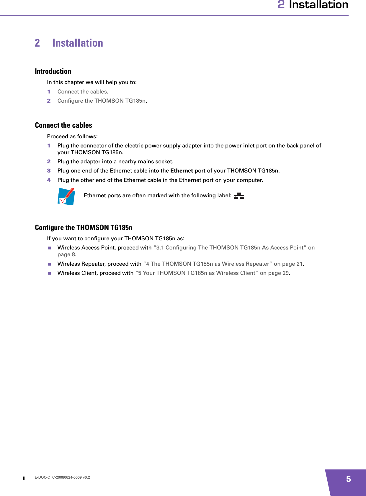 E-DOC-CTC-20080624-0009 v0.2 52 Installation2 InstallationIntroductionIn this chapter we will help you to:1Connect the cables.2Configure the THOMSON TG185n.Connect the cablesProceed as follows:1Plug the connector of the electric power supply adapter into the power inlet port on the back panel of your THOMSON TG185n.2Plug the adapter into a nearby mains socket.3Plug one end of the Ethernet cable into the Ethernet port of your THOMSON TG185n.4Plug the other end of the Ethernet cable in the Ethernet port on your computer.Configure the THOMSON TG185nIf you want to configure your THOMSON TG185n as:Wireless Access Point, proceed with “3.1 Configuring The THOMSON TG185n As Access Point” on page 8.Wireless Repeater, proceed with “4 The THOMSON TG185n as Wireless Repeater” on page 21.Wireless Client, proceed with “5 Your THOMSON TG185n as Wireless Client” on page 29.Ethernet ports are often marked with the following label: 