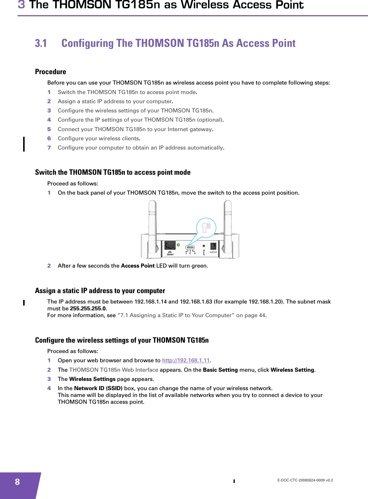 E-DOC-CTC-20080624-0009 v0.283 The THOMSON TG185n as Wireless Access Point3.1 Configuring The THOMSON TG185n As Access PointProcedureBefore you can use your THOMSON TG185n as wireless access point you have to complete following steps:1Switch the THOMSON TG185n to access point mode.2Assign a static IP address to your computer.3Configure the wireless settings of your THOMSON TG185n.4Configure the IP settings of your THOMSON TG185n (optional).5Connect your THOMSON TG185n to your Internet gateway.6Configure your wireless clients.7Configure your computer to obtain an IP address automatically.Switch the THOMSON TG185n to access point modeProceed as follows:1On the back panel of your THOMSON TG185n, move the switch to the access point position.2After a few seconds the Access Point LED will turn green.Assign a static IP address to your computerThe IP address must be between 192.168.1.14 and 192.168.1.63 (for example 192.168.1.20). The subnet mask must be 255.255.255.0.For more information, see “7.1 Assigning a Static IP to Your Computer” on page 44.Configure the wireless settings of your THOMSON TG185nProceed as follows:1Open your web browser and browse to http://192.168.1.11.2The THOMSON TG185n Web Interface appears. On the Basic Setting menu, click Wireless Setting.3The Wireless Settings page appears.4In the Network ID (SSID) box, you can change the name of your wireless network.This name will be displayed in the list of available networks when you try to connect a device to your THOMSON TG185n access point.