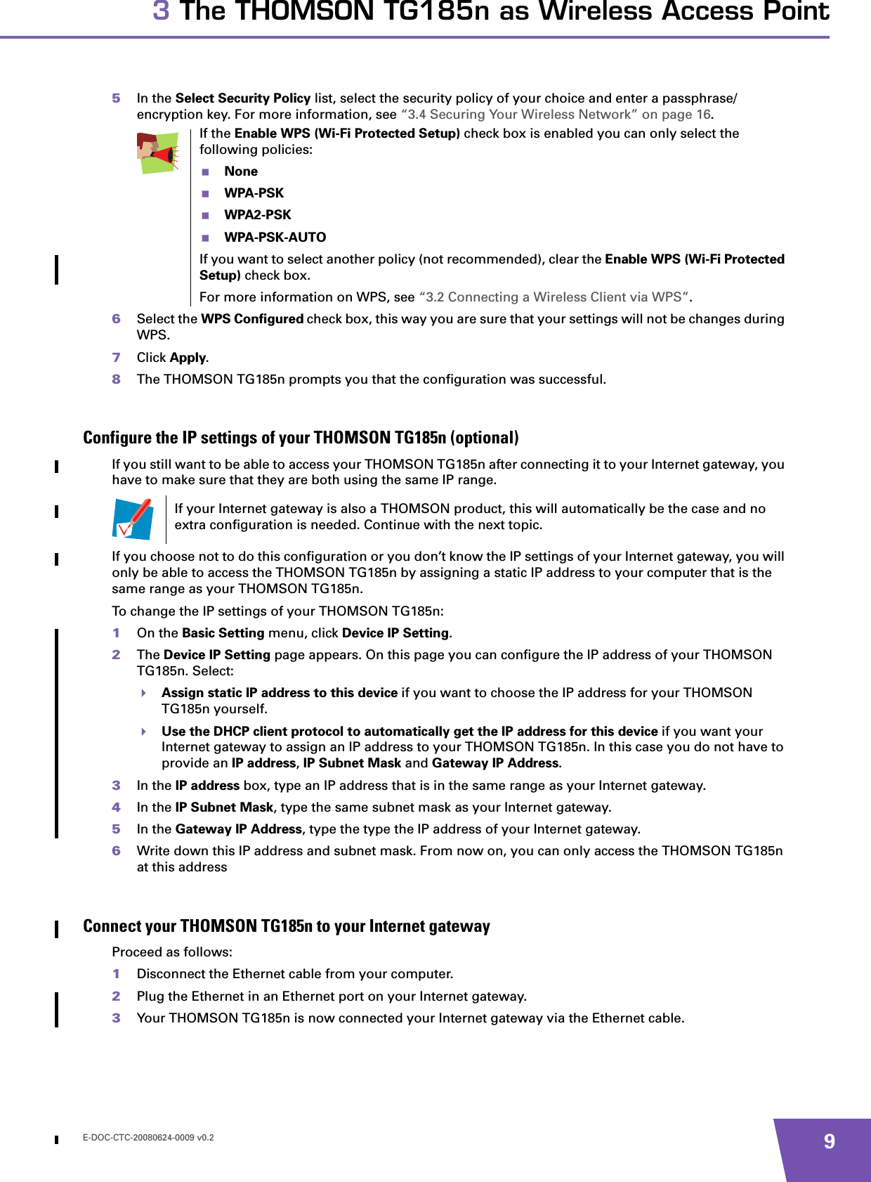E-DOC-CTC-20080624-0009 v0.2 93 The THOMSON TG185n as Wireless Access Point5In the Select Security Policy list, select the security policy of your choice and enter a passphrase/encryption key. For more information, see “3.4 Securing Your Wireless Network” on page 16.6Select the WPS Configured check box, this way you are sure that your settings will not be changes during WPS.7Click Apply.8The THOMSON TG185n prompts you that the configuration was successful.Configure the IP settings of your THOMSON TG185n (optional)If you still want to be able to access your THOMSON TG185n after connecting it to your Internet gateway, you have to make sure that they are both using the same IP range.If you choose not to do this configuration or you don’t know the IP settings of your Internet gateway, you will only be able to access the THOMSON TG185n by assigning a static IP address to your computer that is the same range as your THOMSON TG185n.To change the IP settings of your THOMSON TG185n:1On the Basic Setting menu, click Device IP Setting.2The Device IP Setting page appears. On this page you can configure the IP address of your THOMSON TG185n. Select:Assign static IP address to this device if you want to choose the IP address for your THOMSON TG185n yourself.Use the DHCP client protocol to automatically get the IP address for this device if you want your Internet gateway to assign an IP address to your THOMSON TG185n. In this case you do not have to provide an IP address, IP Subnet Mask and Gateway IP Address.3In the IP address box, type an IP address that is in the same range as your Internet gateway.4In the IP Subnet Mask, type the same subnet mask as your Internet gateway.5In the Gateway IP Address, type the type the IP address of your Internet gateway.6Write down this IP address and subnet mask. From now on, you can only access the THOMSON TG185n at this addressConnect your THOMSON TG185n to your Internet gatewayProceed as follows:1Disconnect the Ethernet cable from your computer.2Plug the Ethernet in an Ethernet port on your Internet gateway.3Your THOMSON TG185n is now connected your Internet gateway via the Ethernet cable.If the Enable WPS (Wi-Fi Protected Setup) check box is enabled you can only select the following policies:NoneWPA-PSKWPA2-PSKWPA-PSK-AUTOIf you want to select another policy (not recommended), clear the Enable WPS (Wi-Fi Protected Setup) check box.For more information on WPS, see “3.2 Connecting a Wireless Client via WPS”.If your Internet gateway is also a THOMSON product, this will automatically be the case and no extra configuration is needed. Continue with the next topic.