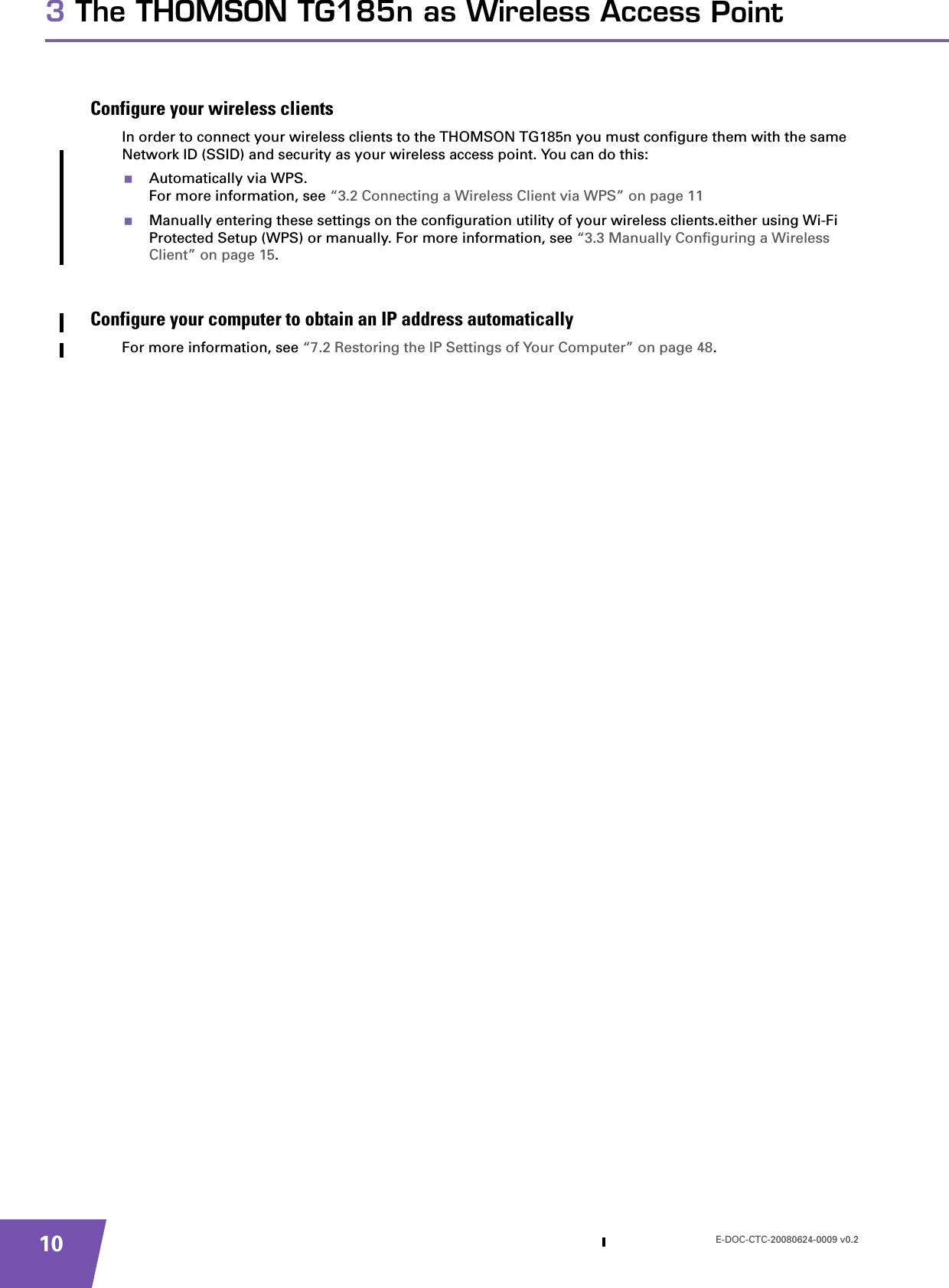 E-DOC-CTC-20080624-0009 v0.2103 The THOMSON TG185n as Wireless Access PointConfigure your wireless clientsIn order to connect your wireless clients to the THOMSON TG185n you must configure them with the same Network ID (SSID) and security as your wireless access point. You can do this:Automatically via WPS.For more information, see “3.2 Connecting a Wireless Client via WPS” on page 11Manually entering these settings on the configuration utility of your wireless clients.either using Wi-Fi Protected Setup (WPS) or manually. For more information, see “3.3 Manually Configuring a Wireless Client” on page 15.Configure your computer to obtain an IP address automaticallyFor more information, see “7.2 Restoring the IP Settings of Your Computer” on page 48.