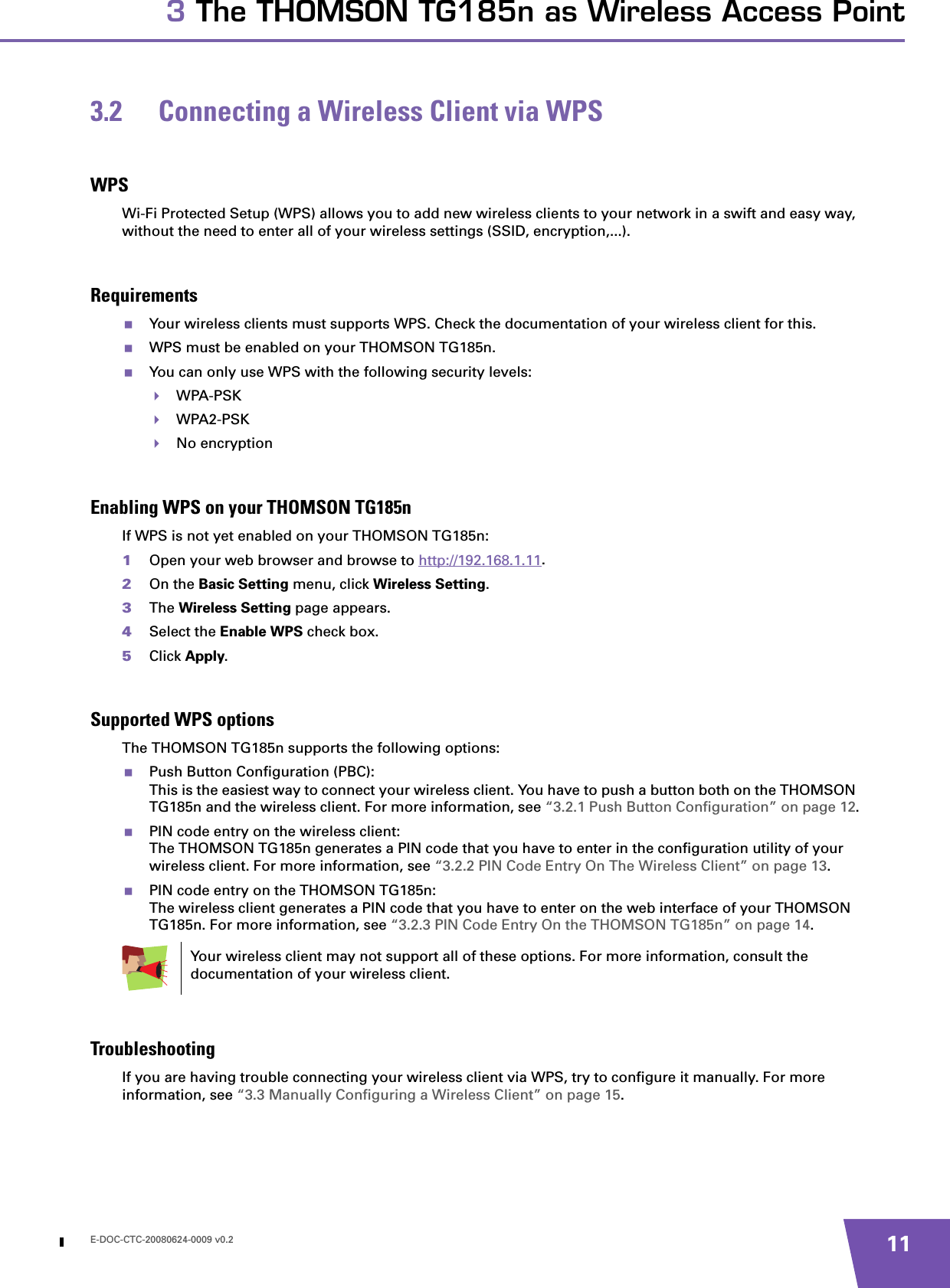 E-DOC-CTC-20080624-0009 v0.2 113 The THOMSON TG185n as Wireless Access Point3.2 Connecting a Wireless Client via WPSWPSWi-Fi Protected Setup (WPS) allows you to add new wireless clients to your network in a swift and easy way, without the need to enter all of your wireless settings (SSID, encryption,...).RequirementsYour wireless clients must supports WPS. Check the documentation of your wireless client for this.WPS must be enabled on your THOMSON TG185n.You can only use WPS with the following security levels:WPA-PSKWPA2-PSKNo encryptionEnabling WPS on your THOMSON TG185nIf WPS is not yet enabled on your THOMSON TG185n:1Open your web browser and browse to http://192.168.1.11.2On the Basic Setting menu, click Wireless Setting.3The Wireless Setting page appears.4Select the Enable WPS check box.5Click Apply.Supported WPS optionsThe THOMSON TG185n supports the following options:Push Button Configuration (PBC):This is the easiest way to connect your wireless client. You have to push a button both on the THOMSON TG185n and the wireless client. For more information, see “3.2.1 Push Button Configuration” on page 12.PIN code entry on the wireless client:The THOMSON TG185n generates a PIN code that you have to enter in the configuration utility of your wireless client. For more information, see “3.2.2 PIN Code Entry On The Wireless Client” on page 13.PIN code entry on the THOMSON TG185n:The wireless client generates a PIN code that you have to enter on the web interface of your THOMSON TG185n. For more information, see “3.2.3 PIN Code Entry On the THOMSON TG185n” on page 14.TroubleshootingIf you are having trouble connecting your wireless client via WPS, try to configure it manually. For more information, see “3.3 Manually Configuring a Wireless Client” on page 15.Your wireless client may not support all of these options. For more information, consult the documentation of your wireless client.