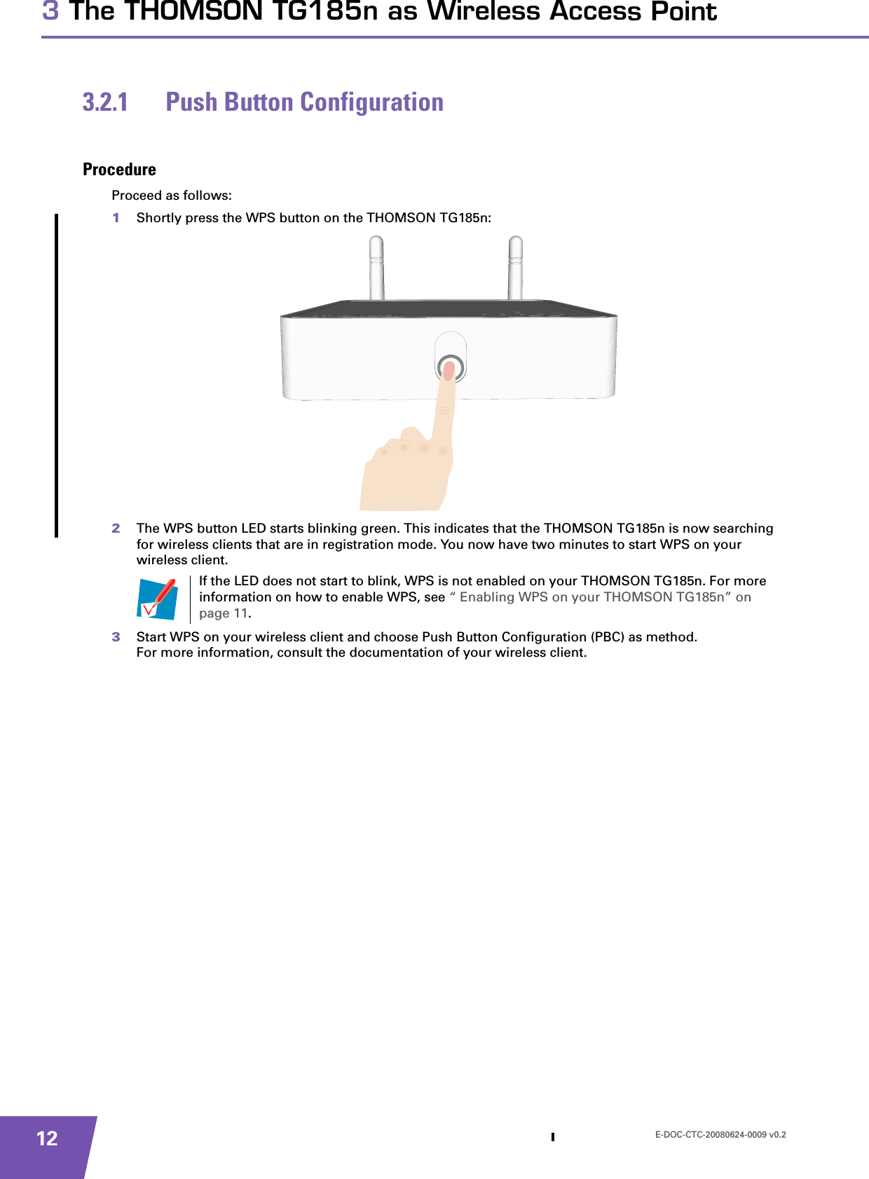 E-DOC-CTC-20080624-0009 v0.2123 The THOMSON TG185n as Wireless Access Point3.2.1 Push Button ConfigurationProcedureProceed as follows:1Shortly press the WPS button on the THOMSON TG185n:2The WPS button LED starts blinking green. This indicates that the THOMSON TG185n is now searching for wireless clients that are in registration mode. You now have two minutes to start WPS on your wireless client. 3Start WPS on your wireless client and choose Push Button Configuration (PBC) as method.For more information, consult the documentation of your wireless client.If the LED does not start to blink, WPS is not enabled on your THOMSON TG185n. For more information on how to enable WPS, see “ Enabling WPS on your THOMSON TG185n” on page 11.