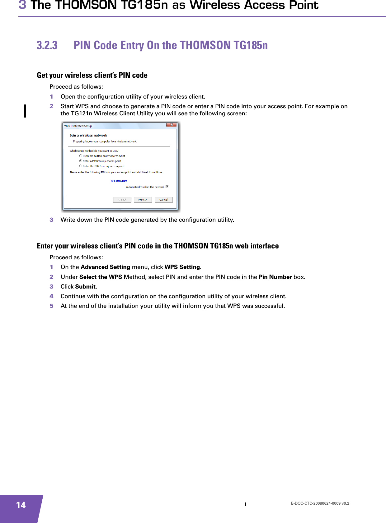 E-DOC-CTC-20080624-0009 v0.2143 The THOMSON TG185n as Wireless Access Point3.2.3 PIN Code Entry On the THOMSON TG185nGet your wireless client’s PIN codeProceed as follows:1Open the configuration utility of your wireless client.2Start WPS and choose to generate a PIN code or enter a PIN code into your access point. For example on the TG121n Wireless Client Utility you will see the following screen:3Write down the PIN code generated by the configuration utility.Enter your wireless client’s PIN code in the THOMSON TG185n web interfaceProceed as follows:1On the Advanced Setting menu, click WPS Setting.2Under Select the WPS Method, select PIN and enter the PIN code in the Pin Number box.3Click Submit.4Continue with the configuration on the configuration utility of your wireless client.5At the end of the installation your utility will inform you that WPS was successful.