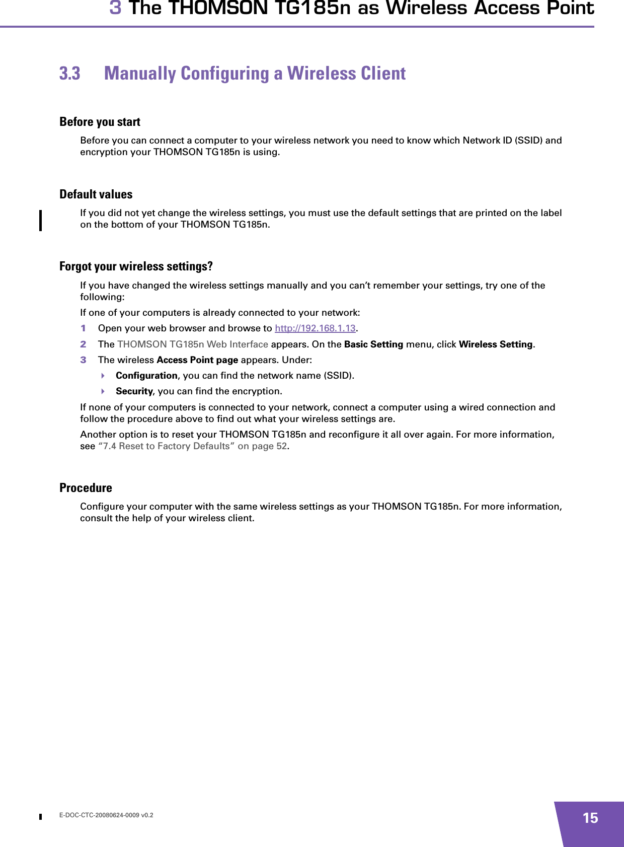 E-DOC-CTC-20080624-0009 v0.2 153 The THOMSON TG185n as Wireless Access Point3.3 Manually Configuring a Wireless ClientBefore you startBefore you can connect a computer to your wireless network you need to know which Network ID (SSID) and encryption your THOMSON TG185n is using.Default valuesIf you did not yet change the wireless settings, you must use the default settings that are printed on the label on the bottom of your THOMSON TG185n.Forgot your wireless settings?If you have changed the wireless settings manually and you can’t remember your settings, try one of the following:If one of your computers is already connected to your network:1Open your web browser and browse to http://192.168.1.13.2The THOMSON TG185n Web Interface appears. On the Basic Setting menu, click Wireless Setting.3The wireless Access Point page appears. Under:Configuration, you can find the network name (SSID).Security, you can find the encryption.If none of your computers is connected to your network, connect a computer using a wired connection and follow the procedure above to find out what your wireless settings are.Another option is to reset your THOMSON TG185n and reconfigure it all over again. For more information, see “7.4 Reset to Factory Defaults” on page 52.ProcedureConfigure your computer with the same wireless settings as your THOMSON TG185n. For more information, consult the help of your wireless client.