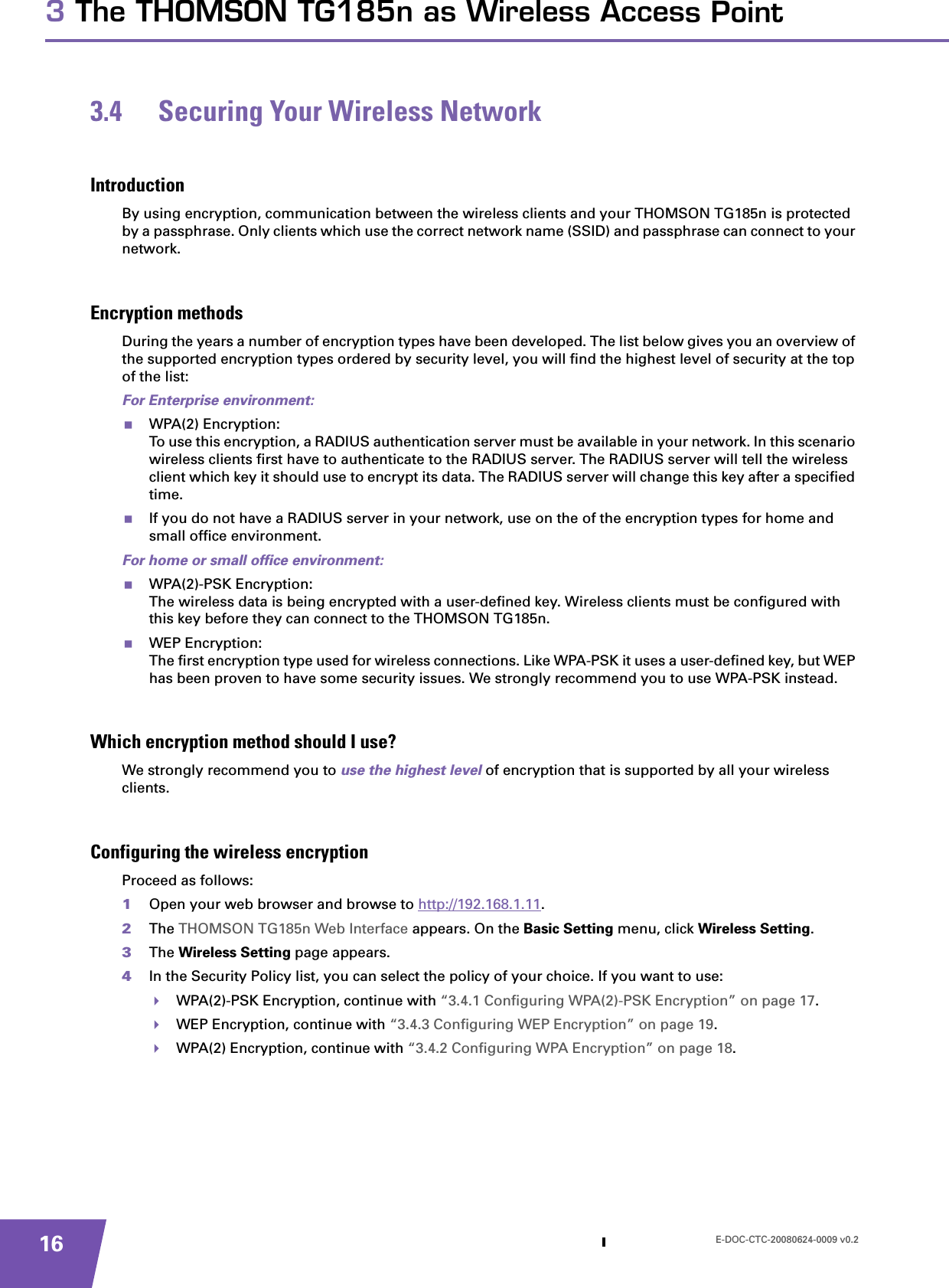 E-DOC-CTC-20080624-0009 v0.2163 The THOMSON TG185n as Wireless Access Point3.4 Securing Your Wireless NetworkIntroductionBy using encryption, communication between the wireless clients and your THOMSON TG185n is protected by a passphrase. Only clients which use the correct network name (SSID) and passphrase can connect to your network.Encryption methodsDuring the years a number of encryption types have been developed. The list below gives you an overview of the supported encryption types ordered by security level, you will find the highest level of security at the top of the list:For Enterprise environment:WPA(2) Encryption:To use this encryption, a RADIUS authentication server must be available in your network. In this scenario wireless clients first have to authenticate to the RADIUS server. The RADIUS server will tell the wireless client which key it should use to encrypt its data. The RADIUS server will change this key after a specified time.If you do not have a RADIUS server in your network, use on the of the encryption types for home and small office environment.For home or small office environment:WPA(2)-PSK Encryption:The wireless data is being encrypted with a user-defined key. Wireless clients must be configured with this key before they can connect to the THOMSON TG185n.WEP Encryption:The first encryption type used for wireless connections. Like WPA-PSK it uses a user-defined key, but WEP has been proven to have some security issues. We strongly recommend you to use WPA-PSK instead.Which encryption method should I use?We strongly recommend you to use the highest level of encryption that is supported by all your wireless clients.Configuring the wireless encryptionProceed as follows:1Open your web browser and browse to http://192.168.1.11.2The THOMSON TG185n Web Interface appears. On the Basic Setting menu, click Wireless Setting.3The Wireless Setting page appears.4In the Security Policy list, you can select the policy of your choice. If you want to use:WPA(2)-PSK Encryption, continue with “3.4.1 Configuring WPA(2)-PSK Encryption” on page 17.WEP Encryption, continue with “3.4.3 Configuring WEP Encryption” on page 19.WPA(2) Encryption, continue with “3.4.2 Configuring WPA Encryption” on page 18.