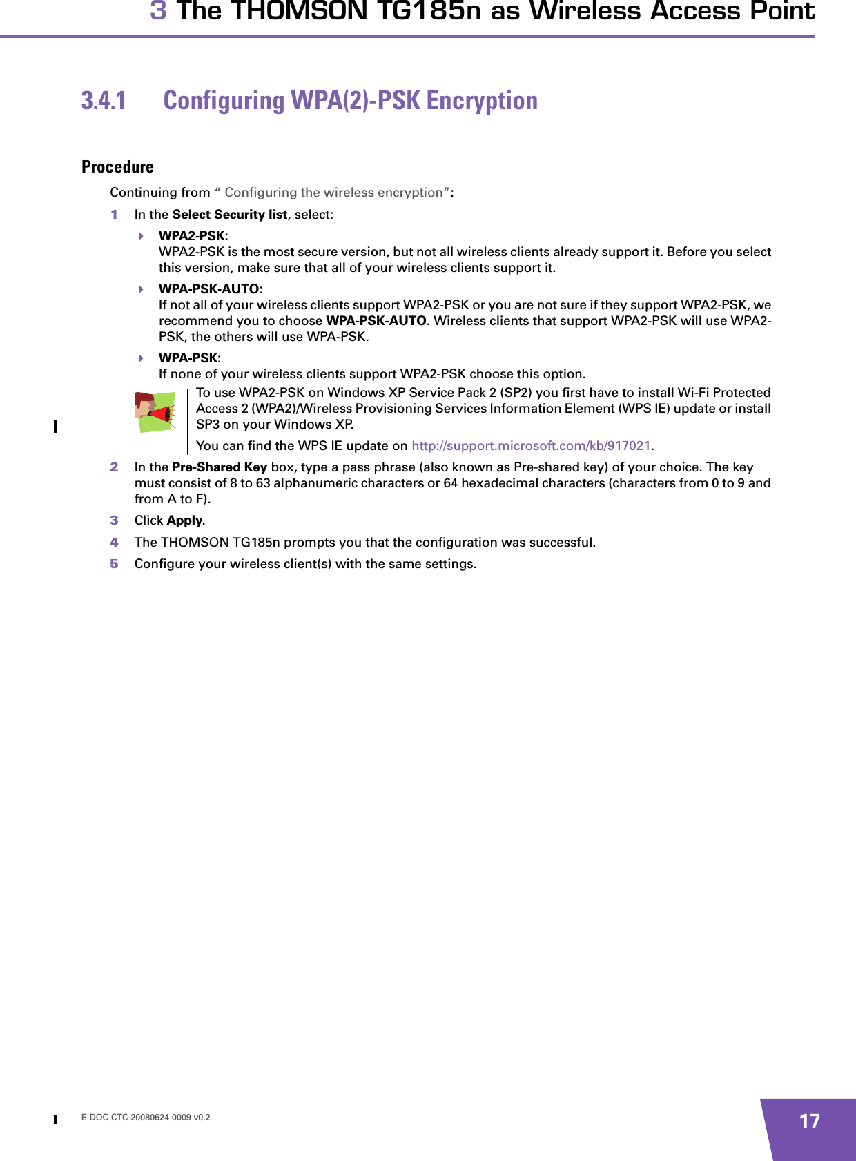 E-DOC-CTC-20080624-0009 v0.2 173 The THOMSON TG185n as Wireless Access Point3.4.1 Configuring WPA(2)-PSK EncryptionProcedureContinuing from “ Configuring the wireless encryption”:1In the Select Security list, select:WPA2-PSK:WPA2-PSK is the most secure version, but not all wireless clients already support it. Before you select this version, make sure that all of your wireless clients support it.WPA-PSK-AUTO:If not all of your wireless clients support WPA2-PSK or you are not sure if they support WPA2-PSK, we recommend you to choose WPA-PSK-AUTO. Wireless clients that support WPA2-PSK will use WPA2-PSK, the others will use WPA-PSK.WPA-PSK:If none of your wireless clients support WPA2-PSK choose this option.2In the Pre-Shared Key box, type a pass phrase (also known as Pre-shared key) of your choice. The key must consist of 8 to 63 alphanumeric characters or 64 hexadecimal characters (characters from 0 to 9 and from A to F). 3Click Apply.4The THOMSON TG185n prompts you that the configuration was successful.5Configure your wireless client(s) with the same settings.To use WPA2-PSK on Windows XP Service Pack 2 (SP2) you first have to install Wi-Fi Protected Access 2 (WPA2)/Wireless Provisioning Services Information Element (WPS IE) update or install SP3 on your Windows XP.You can find the WPS IE update on http://support.microsoft.com/kb/917021.