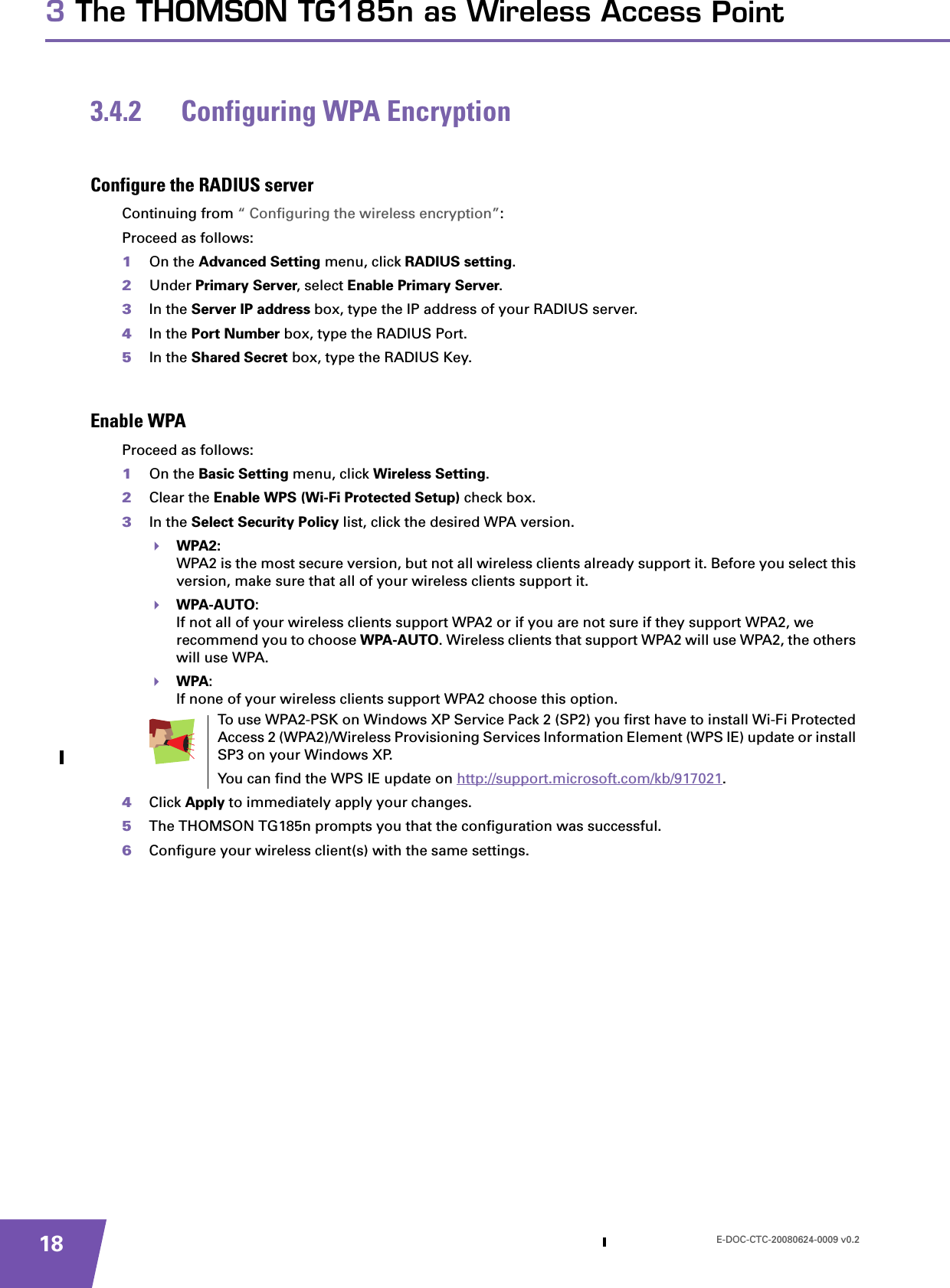 E-DOC-CTC-20080624-0009 v0.2183 The THOMSON TG185n as Wireless Access Point3.4.2 Configuring WPA EncryptionConfigure the RADIUS serverContinuing from “ Configuring the wireless encryption”:Proceed as follows:1On the Advanced Setting menu, click RADIUS setting.2Under Primary Server, select Enable Primary Server.3In the Server IP address box, type the IP address of your RADIUS server.4In the Port Number box, type the RADIUS Port.5In the Shared Secret box, type the RADIUS Key.Enable WPAProceed as follows:1On the Basic Setting menu, click Wireless Setting.2Clear the Enable WPS (Wi-Fi Protected Setup) check box.3In the Select Security Policy list, click the desired WPA version.WPA2:WPA2 is the most secure version, but not all wireless clients already support it. Before you select this version, make sure that all of your wireless clients support it.WPA-AUTO:If not all of your wireless clients support WPA2 or if you are not sure if they support WPA2, we recommend you to choose WPA-AUTO. Wireless clients that support WPA2 will use WPA2, the others will use WPA.WPA:If none of your wireless clients support WPA2 choose this option.4Click Apply to immediately apply your changes.5The THOMSON TG185n prompts you that the configuration was successful.6Configure your wireless client(s) with the same settings.To use WPA2-PSK on Windows XP Service Pack 2 (SP2) you first have to install Wi-Fi Protected Access 2 (WPA2)/Wireless Provisioning Services Information Element (WPS IE) update or install SP3 on your Windows XP.You can find the WPS IE update on http://support.microsoft.com/kb/917021.