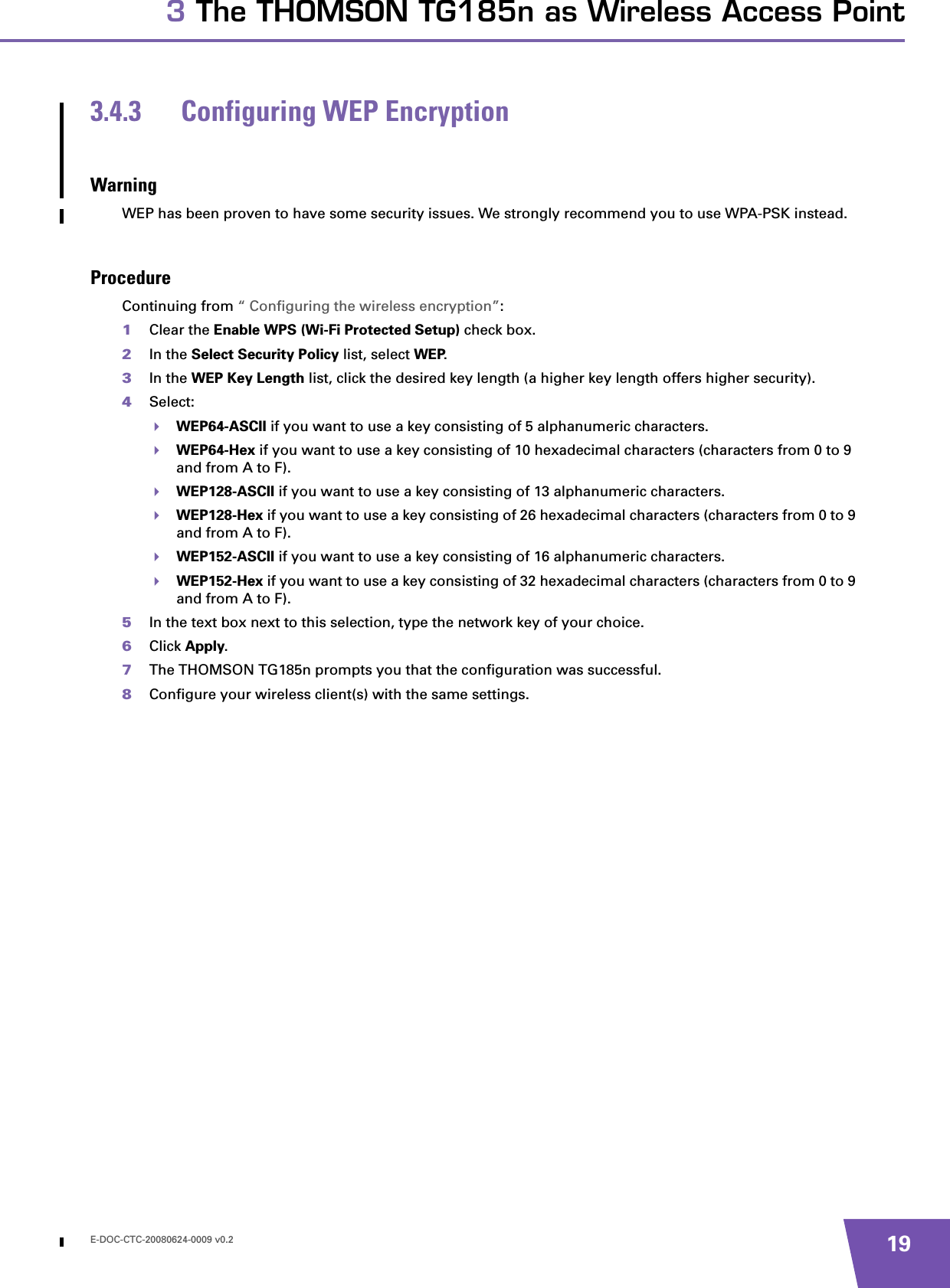 E-DOC-CTC-20080624-0009 v0.2 193 The THOMSON TG185n as Wireless Access Point3.4.3 Configuring WEP EncryptionWarningWEP has been proven to have some security issues. We strongly recommend you to use WPA-PSK instead.ProcedureContinuing from “ Configuring the wireless encryption”:1Clear the Enable WPS (Wi-Fi Protected Setup) check box.2In the Select Security Policy list, select WEP.3In the WEP Key Length list, click the desired key length (a higher key length offers higher security).4Select:WEP64-ASCII if you want to use a key consisting of 5 alphanumeric characters.WEP64-Hex if you want to use a key consisting of 10 hexadecimal characters (characters from 0 to 9 and from A to F).WEP128-ASCII if you want to use a key consisting of 13 alphanumeric characters.WEP128-Hex if you want to use a key consisting of 26 hexadecimal characters (characters from 0 to 9 and from A to F).WEP152-ASCII if you want to use a key consisting of 16 alphanumeric characters.WEP152-Hex if you want to use a key consisting of 32 hexadecimal characters (characters from 0 to 9 and from A to F).5In the text box next to this selection, type the network key of your choice.6Click Apply. 7The THOMSON TG185n prompts you that the configuration was successful.8Configure your wireless client(s) with the same settings.