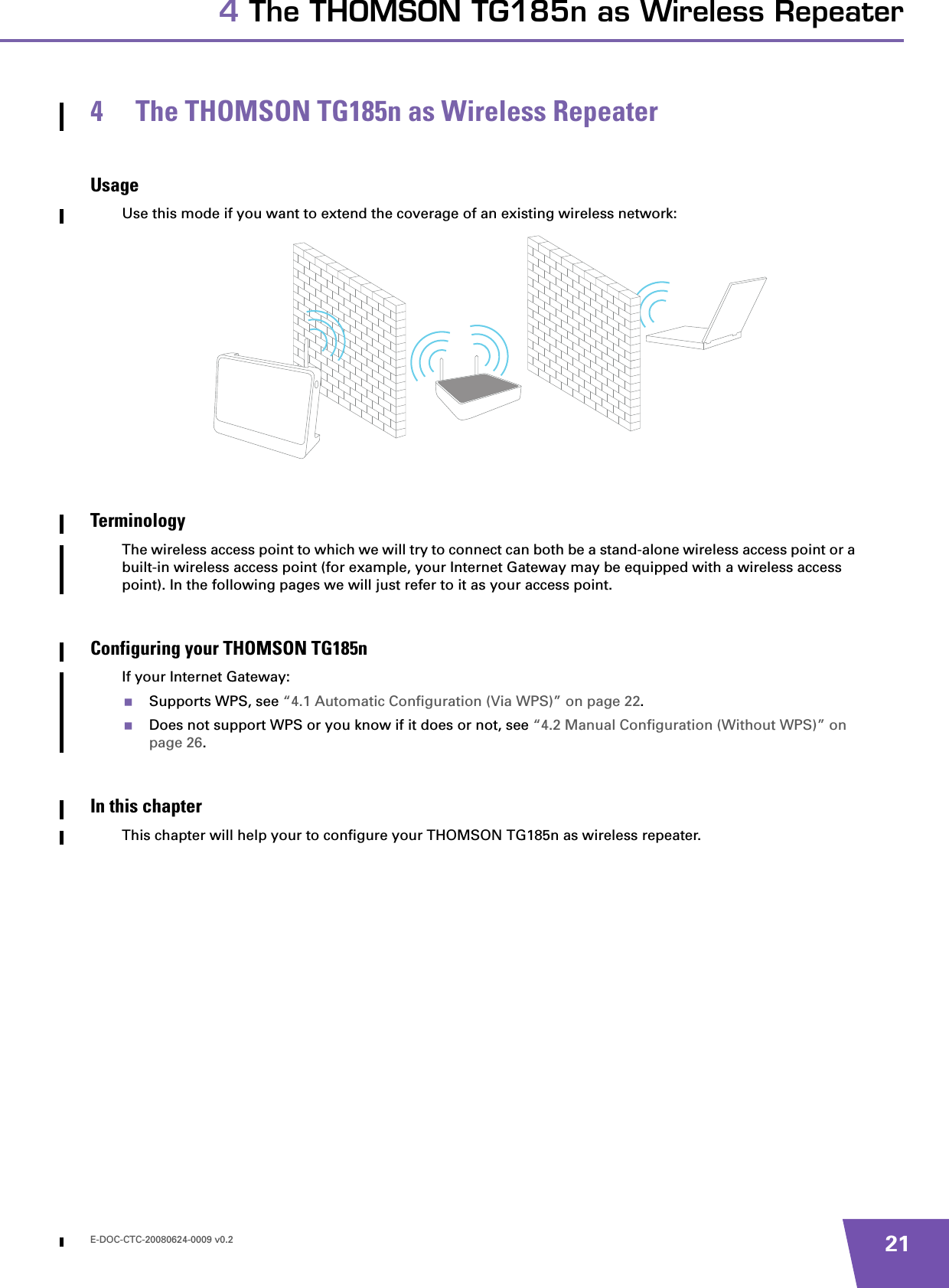 E-DOC-CTC-20080624-0009 v0.2 214 The THOMSON TG185n as Wireless Repeater4 The THOMSON TG185n as Wireless RepeaterUsageUse this mode if you want to extend the coverage of an existing wireless network:TerminologyThe wireless access point to which we will try to connect can both be a stand-alone wireless access point or a built-in wireless access point (for example, your Internet Gateway may be equipped with a wireless access point). In the following pages we will just refer to it as your access point.Configuring your THOMSON TG185nIf your Internet Gateway:Supports WPS, see “4.1 Automatic Configuration (Via WPS)” on page 22.Does not support WPS or you know if it does or not, see “4.2 Manual Configuration (Without WPS)” on page 26.In this chapterThis chapter will help your to configure your THOMSON TG185n as wireless repeater.