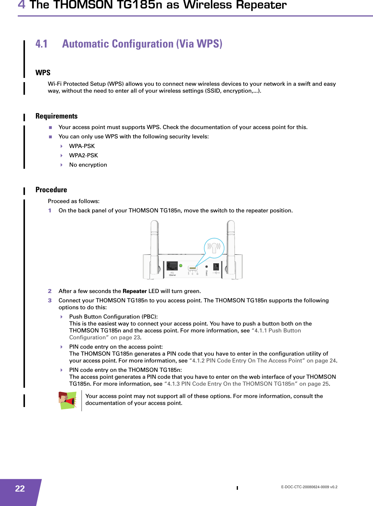 E-DOC-CTC-20080624-0009 v0.2224 The THOMSON TG185n as Wireless Repeater4.1 Automatic Configuration (Via WPS)WPSWi-Fi Protected Setup (WPS) allows you to connect new wireless devices to your network in a swift and easy way, without the need to enter all of your wireless settings (SSID, encryption,...).RequirementsYour access point must supports WPS. Check the documentation of your access point for this.You can only use WPS with the following security levels:WPA-PSKWPA2-PSKNo encryptionProcedureProceed as follows:1On the back panel of your THOMSON TG185n, move the switch to the repeater position.2After a few seconds the Repeater LED will turn green.3Connect your THOMSON TG185n to you access point. The THOMSON TG185n supports the following options to do this:Push Button Configuration (PBC):This is the easiest way to connect your access point. You have to push a button both on the THOMSON TG185n and the access point. For more information, see “4.1.1 Push Button Configuration” on page 23.PIN code entry on the access point:The THOMSON TG185n generates a PIN code that you have to enter in the configuration utility of your access point. For more information, see “4.1.2 PIN Code Entry On The Access Point” on page 24.PIN code entry on the THOMSON TG185n:The access point generates a PIN code that you have to enter on the web interface of your THOMSON TG185n. For more information, see “4.1.3 PIN Code Entry On the THOMSON TG185n” on page 25.Your access point may not support all of these options. For more information, consult the documentation of your access point.