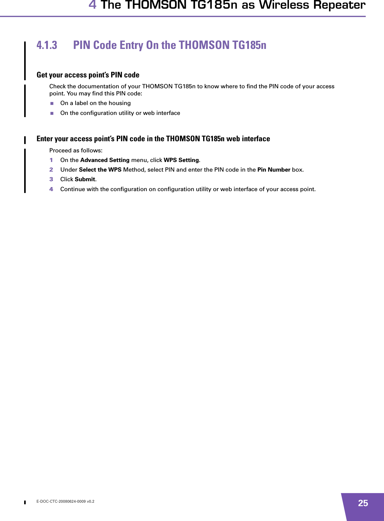 E-DOC-CTC-20080624-0009 v0.2 254 The THOMSON TG185n as Wireless Repeater4.1.3 PIN Code Entry On the THOMSON TG185nGet your access point’s PIN codeCheck the documentation of your THOMSON TG185n to know where to find the PIN code of your access point. You may find this PIN code:On a label on the housingOn the configuration utility or web interfaceEnter your access point’s PIN code in the THOMSON TG185n web interfaceProceed as follows:1On the Advanced Setting menu, click WPS Setting.2Under Select the WPS Method, select PIN and enter the PIN code in the Pin Number box.3Click Submit.4Continue with the configuration on configuration utility or web interface of your access point.