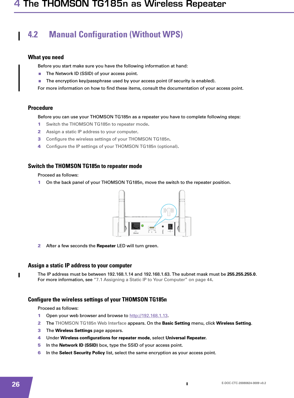 E-DOC-CTC-20080624-0009 v0.2264 The THOMSON TG185n as Wireless Repeater4.2 Manual Configuration (Without WPS)What you needBefore you start make sure you have the following information at hand:The Network ID (SSID) of your access point.The encryption key/passphrase used by your access point (if security is enabled).For more information on how to find these items, consult the documentation of your access point.ProcedureBefore you can use your THOMSON TG185n as a repeater you have to complete following steps:1Switch the THOMSON TG185n to repeater mode.2Assign a static IP address to your computer.3Configure the wireless settings of your THOMSON TG185n.4Configure the IP settings of your THOMSON TG185n (optional).Switch the THOMSON TG185n to repeater modeProceed as follows:1On the back panel of your THOMSON TG185n, move the switch to the repeater position.2After a few seconds the Repeater LED will turn green.Assign a static IP address to your computerThe IP address must be between 192.168.1.14 and 192.168.1.63. The subnet mask must be 255.255.255.0.For more information, see “7.1 Assigning a Static IP to Your Computer” on page 44.Configure the wireless settings of your THOMSON TG185n Proceed as follows:1Open your web browser and browse to http://192.168.1.13.2The THOMSON TG185n Web Interface appears. On the Basic Setting menu, click Wireless Setting.3The Wireless Settings page appears.4Under Wireless configurations for repeater mode, select Universal Repeater.5In the Network ID (SSID) box, type the SSID of your access point.6In the Select Security Policy list, select the same encryption as your access point.