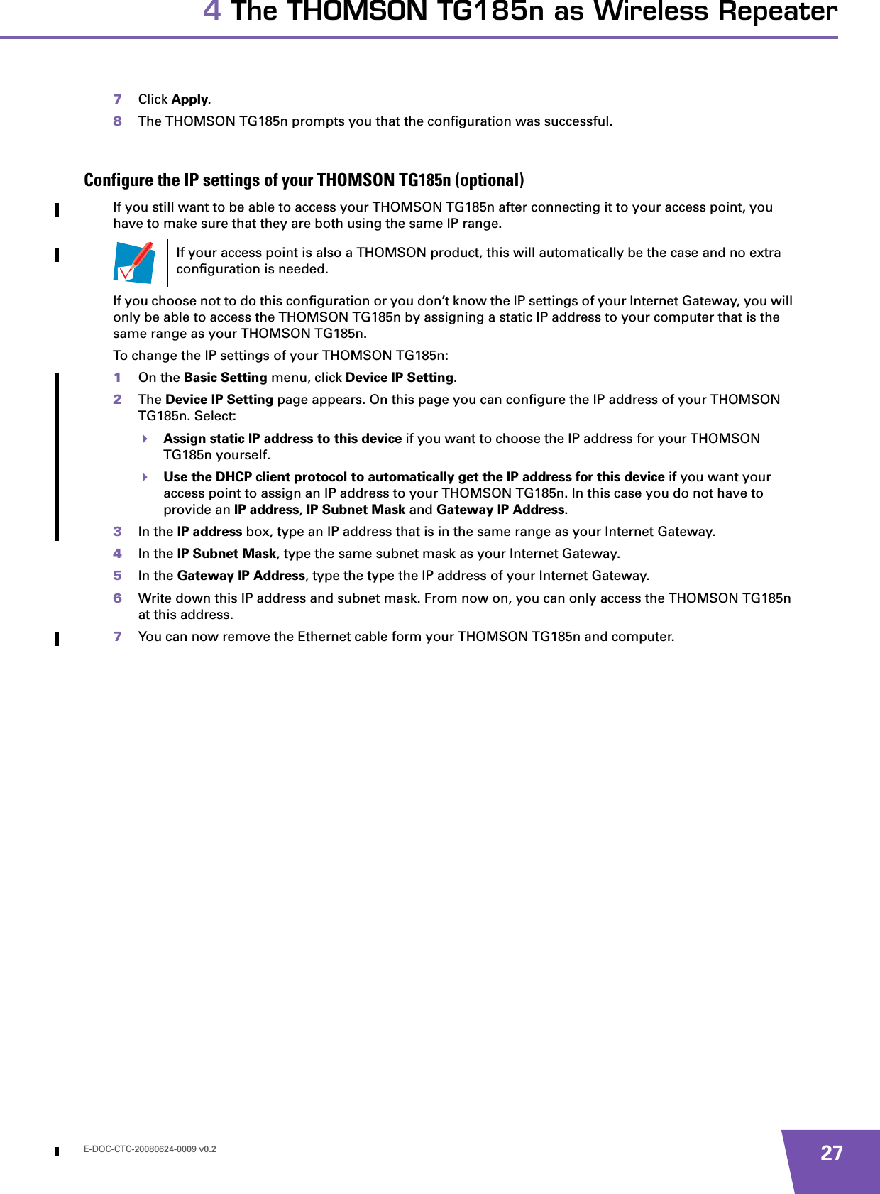 E-DOC-CTC-20080624-0009 v0.2 274 The THOMSON TG185n as Wireless Repeater7Click Apply.8The THOMSON TG185n prompts you that the configuration was successful.Configure the IP settings of your THOMSON TG185n (optional)If you still want to be able to access your THOMSON TG185n after connecting it to your access point, you have to make sure that they are both using the same IP range.If you choose not to do this configuration or you don’t know the IP settings of your Internet Gateway, you will only be able to access the THOMSON TG185n by assigning a static IP address to your computer that is the same range as your THOMSON TG185n.To change the IP settings of your THOMSON TG185n:1On the Basic Setting menu, click Device IP Setting.2The Device IP Setting page appears. On this page you can configure the IP address of your THOMSON TG185n. Select:Assign static IP address to this device if you want to choose the IP address for your THOMSON TG185n yourself.Use the DHCP client protocol to automatically get the IP address for this device if you want your access point to assign an IP address to your THOMSON TG185n. In this case you do not have to provide an IP address, IP Subnet Mask and Gateway IP Address.3In the IP address box, type an IP address that is in the same range as your Internet Gateway.4In the IP Subnet Mask, type the same subnet mask as your Internet Gateway.5In the Gateway IP Address, type the type the IP address of your Internet Gateway.6Write down this IP address and subnet mask. From now on, you can only access the THOMSON TG185n at this address.7You can now remove the Ethernet cable form your THOMSON TG185n and computer.If your access point is also a THOMSON product, this will automatically be the case and no extra configuration is needed.