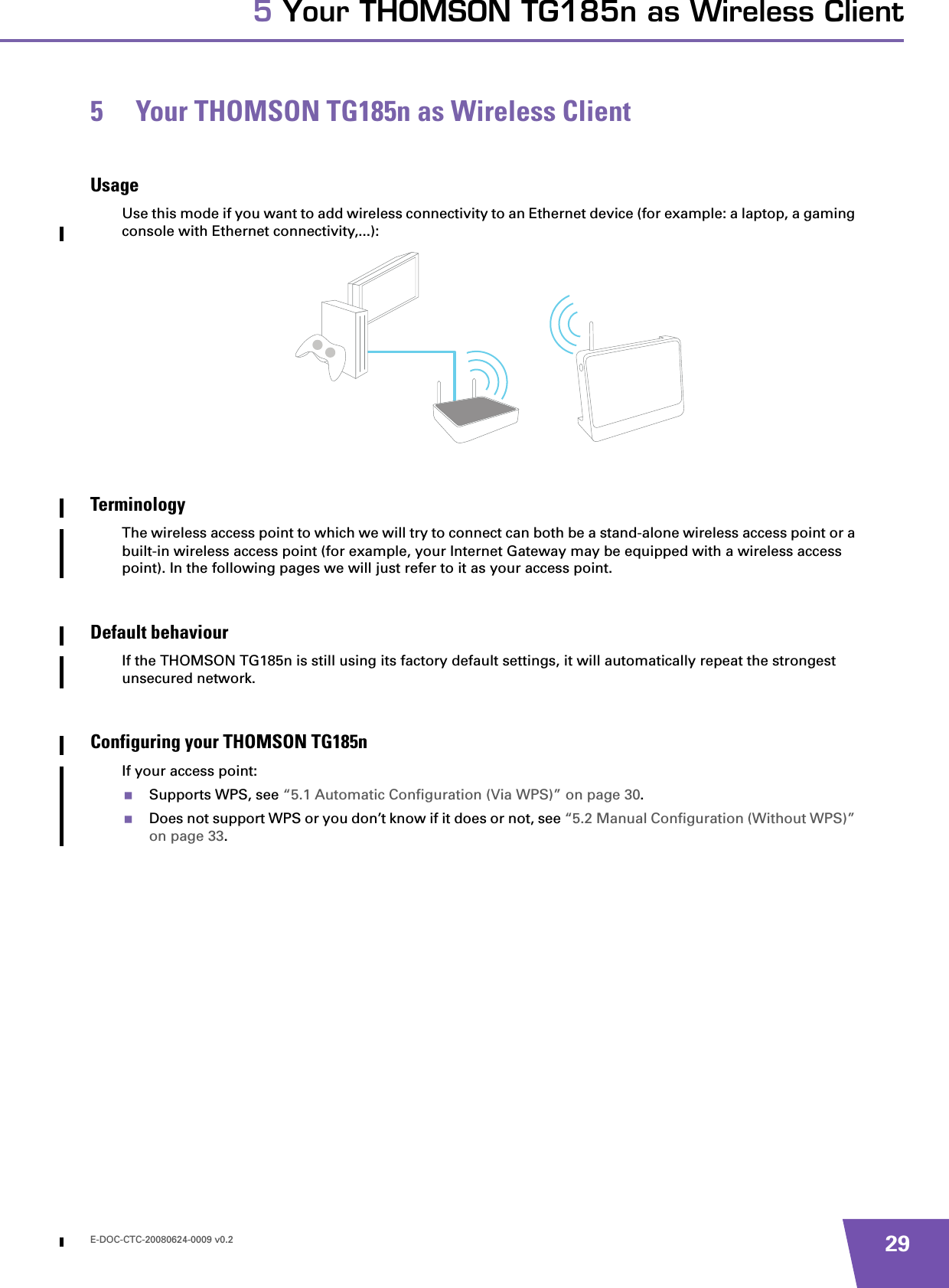 E-DOC-CTC-20080624-0009 v0.2 295 Your THOMSON TG185n as Wireless Client5 Your THOMSON TG185n as Wireless ClientUsageUse this mode if you want to add wireless connectivity to an Ethernet device (for example: a laptop, a gaming console with Ethernet connectivity,...):TerminologyThe wireless access point to which we will try to connect can both be a stand-alone wireless access point or a built-in wireless access point (for example, your Internet Gateway may be equipped with a wireless access point). In the following pages we will just refer to it as your access point.Default behaviourIf the THOMSON TG185n is still using its factory default settings, it will automatically repeat the strongest unsecured network.Configuring your THOMSON TG185nIf your access point:Supports WPS, see “5.1 Automatic Configuration (Via WPS)” on page 30.Does not support WPS or you don’t know if it does or not, see “5.2 Manual Configuration (Without WPS)” on page 33.