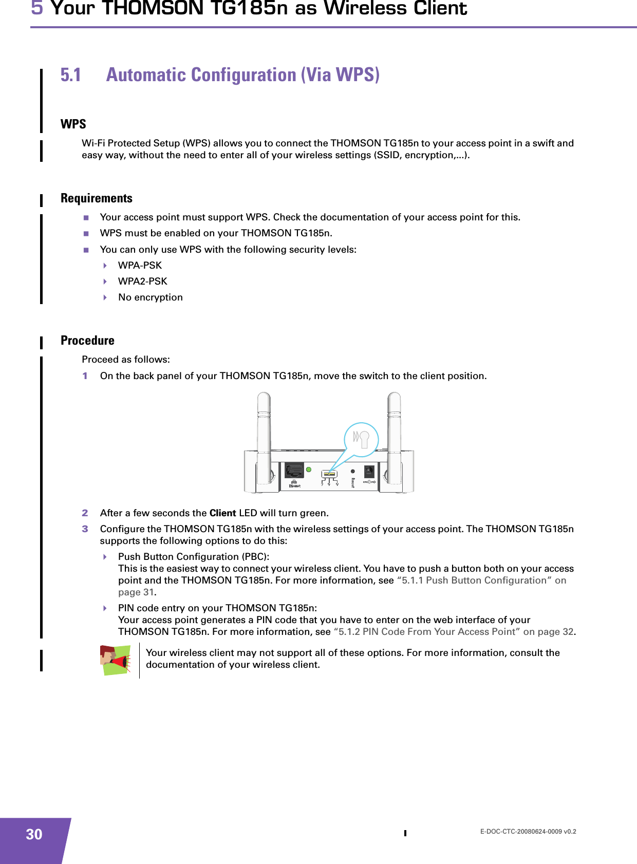 E-DOC-CTC-20080624-0009 v0.2305 Your THOMSON TG185n as Wireless Client5.1 Automatic Configuration (Via WPS)WPSWi-Fi Protected Setup (WPS) allows you to connect the THOMSON TG185n to your access point in a swift and easy way, without the need to enter all of your wireless settings (SSID, encryption,...).RequirementsYour access point must support WPS. Check the documentation of your access point for this.WPS must be enabled on your THOMSON TG185n.You can only use WPS with the following security levels:WPA-PSKWPA2-PSKNo encryptionProcedureProceed as follows:1On the back panel of your THOMSON TG185n, move the switch to the client position.2After a few seconds the Client LED will turn green.3Configure the THOMSON TG185n with the wireless settings of your access point. The THOMSON TG185n supports the following options to do this:Push Button Configuration (PBC):This is the easiest way to connect your wireless client. You have to push a button both on your access point and the THOMSON TG185n. For more information, see “5.1.1 Push Button Configuration” on page 31.PIN code entry on your THOMSON TG185n:Your access point generates a PIN code that you have to enter on the web interface of your THOMSON TG185n. For more information, see “5.1.2 PIN Code From Your Access Point” on page 32.Your wireless client may not support all of these options. For more information, consult the documentation of your wireless client.