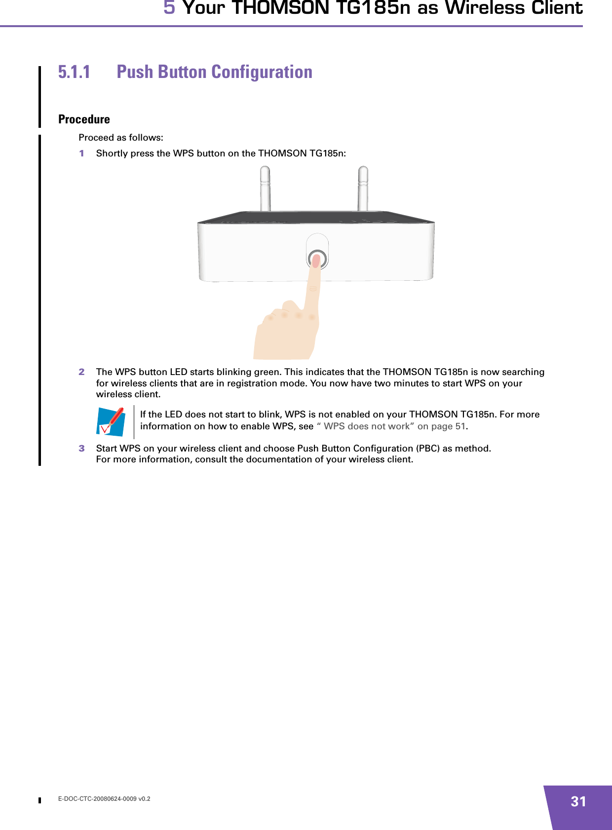 E-DOC-CTC-20080624-0009 v0.2 315 Your THOMSON TG185n as Wireless Client5.1.1 Push Button ConfigurationProcedureProceed as follows:1Shortly press the WPS button on the THOMSON TG185n:2The WPS button LED starts blinking green. This indicates that the THOMSON TG185n is now searching for wireless clients that are in registration mode. You now have two minutes to start WPS on your wireless client. 3Start WPS on your wireless client and choose Push Button Configuration (PBC) as method.For more information, consult the documentation of your wireless client.If the LED does not start to blink, WPS is not enabled on your THOMSON TG185n. For more information on how to enable WPS, see “ WPS does not work” on page 51.