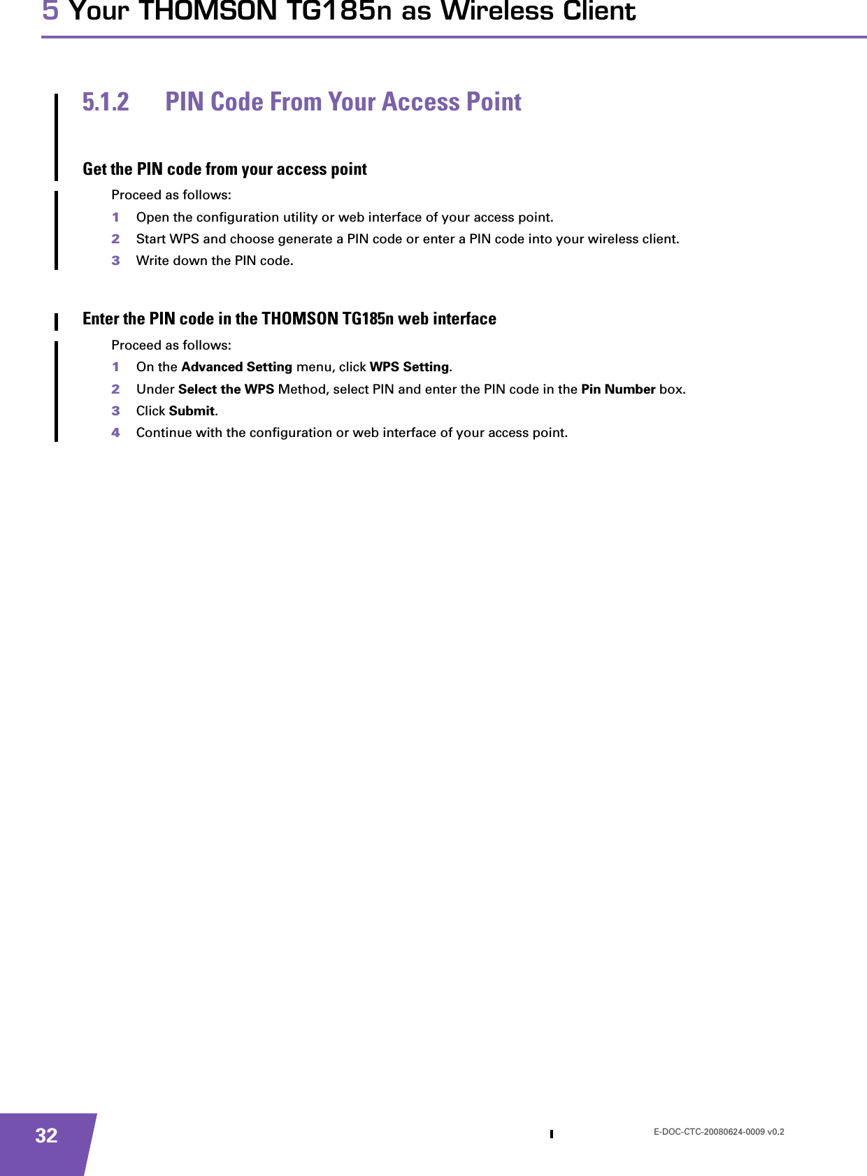 E-DOC-CTC-20080624-0009 v0.2325 Your THOMSON TG185n as Wireless Client5.1.2 PIN Code From Your Access PointGet the PIN code from your access pointProceed as follows:1Open the configuration utility or web interface of your access point.2Start WPS and choose generate a PIN code or enter a PIN code into your wireless client.3Write down the PIN code.Enter the PIN code in the THOMSON TG185n web interfaceProceed as follows:1On the Advanced Setting menu, click WPS Setting.2Under Select the WPS Method, select PIN and enter the PIN code in the Pin Number box.3Click Submit.4Continue with the configuration or web interface of your access point.