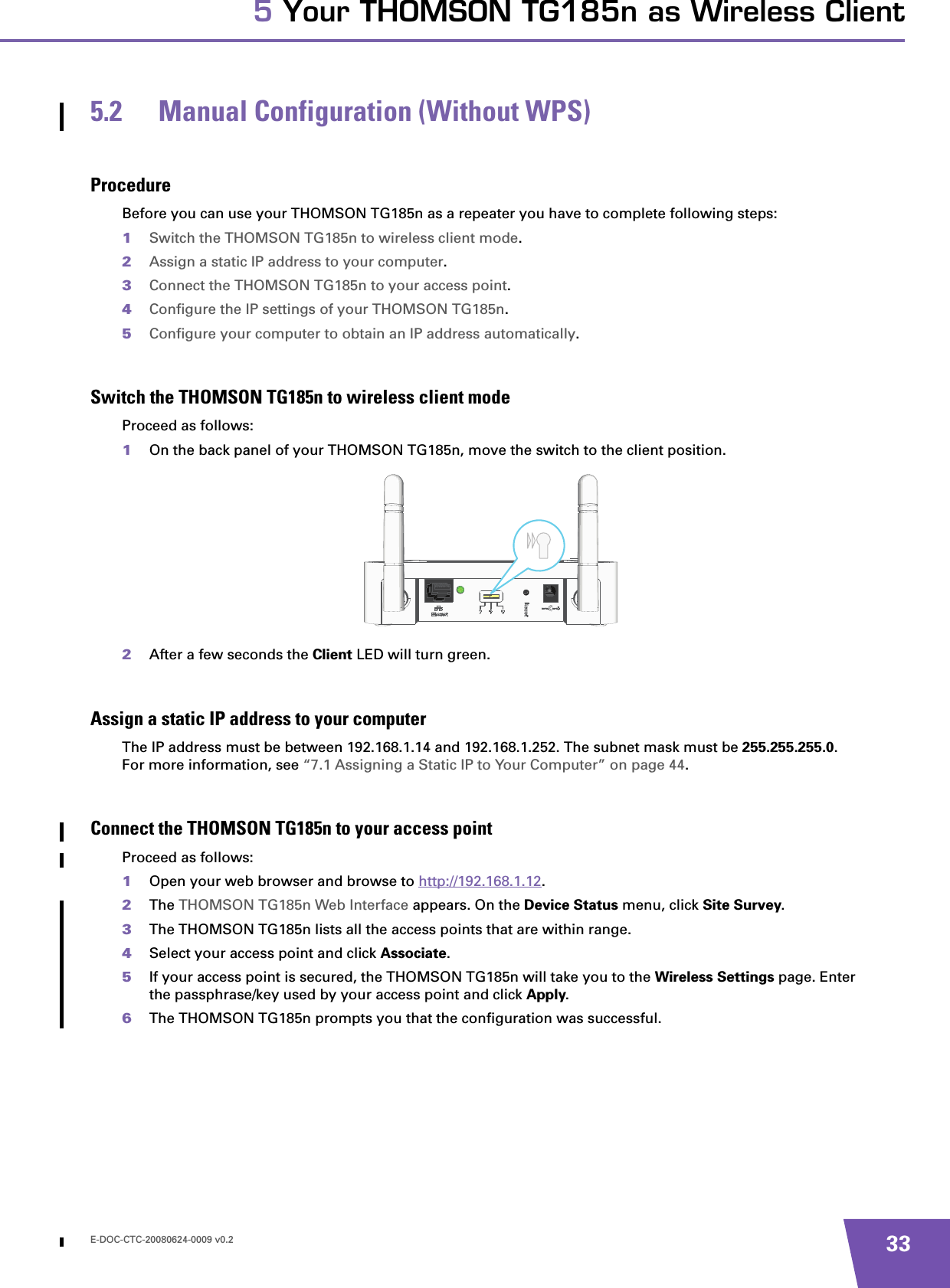 E-DOC-CTC-20080624-0009 v0.2 335 Your THOMSON TG185n as Wireless Client5.2 Manual Configuration (Without WPS)ProcedureBefore you can use your THOMSON TG185n as a repeater you have to complete following steps:1Switch the THOMSON TG185n to wireless client mode.2Assign a static IP address to your computer.3Connect the THOMSON TG185n to your access point.4Configure the IP settings of your THOMSON TG185n.5Configure your computer to obtain an IP address automatically.Switch the THOMSON TG185n to wireless client modeProceed as follows:1On the back panel of your THOMSON TG185n, move the switch to the client position.2After a few seconds the Client LED will turn green.Assign a static IP address to your computerThe IP address must be between 192.168.1.14 and 192.168.1.252. The subnet mask must be 255.255.255.0.For more information, see “7.1 Assigning a Static IP to Your Computer” on page 44.Connect the THOMSON TG185n to your access pointProceed as follows:1Open your web browser and browse to http://192.168.1.12.2The THOMSON TG185n Web Interface appears. On the Device Status menu, click Site Survey.3The THOMSON TG185n lists all the access points that are within range.4Select your access point and click Associate.5If your access point is secured, the THOMSON TG185n will take you to the Wireless Settings page. Enter the passphrase/key used by your access point and click Apply.6The THOMSON TG185n prompts you that the configuration was successful.