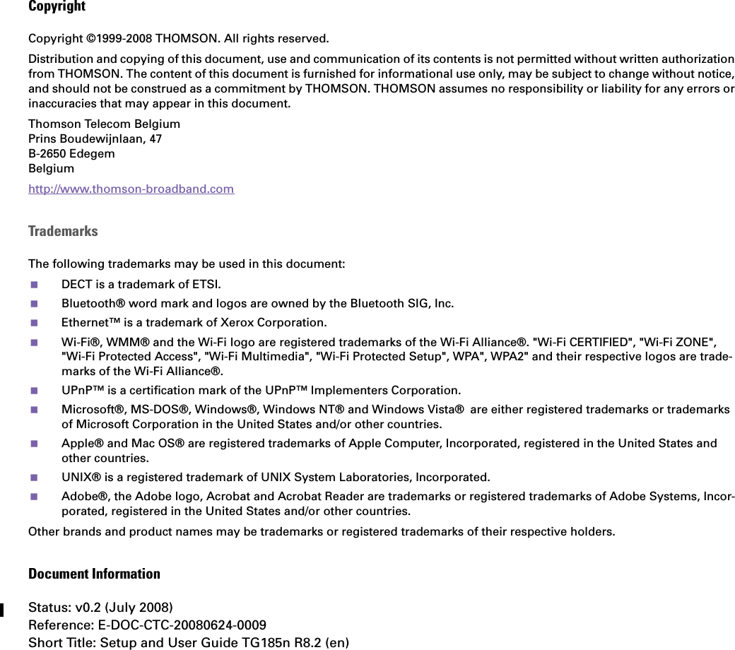 CopyrightCopyright ©1999-2008 THOMSON. All rights reserved. Distribution and copying of this document, use and communication of its contents is not permitted without written authorization from THOMSON. The content of this document is furnished for informational use only, may be subject to change without notice, and should not be construed as a commitment by THOMSON. THOMSON assumes no responsibility or liability for any errors or inaccuracies that may appear in this document.Thomson Telecom BelgiumPrins Boudewijnlaan, 47 B-2650 Edegem Belgium http://www.thomson-broadband.comTrademarksThe following trademarks may be used in this document:DECT is a trademark of ETSI.Bluetooth® word mark and logos are owned by the Bluetooth SIG, Inc.Ethernet™ is a trademark of Xerox Corporation.Wi-Fi®, WMM® and the Wi-Fi logo are registered trademarks of the Wi-Fi Alliance®. &quot;Wi-Fi CERTIFIED&quot;, &quot;Wi-Fi ZONE&quot;, &quot;Wi-Fi Protected Access&quot;, &quot;Wi-Fi Multimedia&quot;, &quot;Wi-Fi Protected Setup&quot;, WPA&quot;, WPA2&quot; and their respective logos are trade-marks of the Wi-Fi Alliance®.UPnP™ is a certification mark of the UPnP™ Implementers Corporation.Microsoft®, MS-DOS®, Windows®, Windows NT® and Windows Vista® are either registered trademarks or trademarks of Microsoft Corporation in the United States and/or other countries.Apple® and Mac OS® are registered trademarks of Apple Computer, Incorporated, registered in the United States and other countries.UNIX® is a registered trademark of UNIX System Laboratories, Incorporated.Adobe®, the Adobe logo, Acrobat and Acrobat Reader are trademarks or registered trademarks of Adobe Systems, Incor-porated, registered in the United States and/or other countries.Other brands and product names may be trademarks or registered trademarks of their respective holders.Document InformationStatus: v0.2 (July 2008)Reference: E-DOC-CTC-20080624-0009Short Title: Setup and User Guide TG185n R8.2 (en)