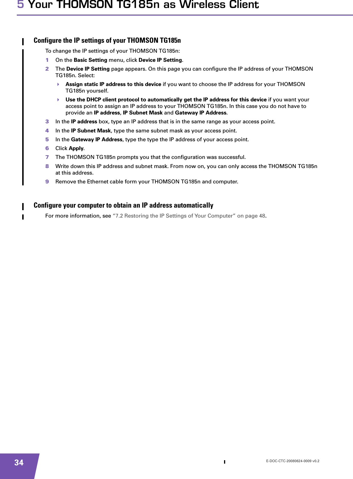 E-DOC-CTC-20080624-0009 v0.2345 Your THOMSON TG185n as Wireless ClientConfigure the IP settings of your THOMSON TG185nTo change the IP settings of your THOMSON TG185n:1On the Basic Setting menu, click Device IP Setting.2The Device IP Setting page appears. On this page you can configure the IP address of your THOMSON TG185n. Select:Assign static IP address to this device if you want to choose the IP address for your THOMSON TG185n yourself.Use the DHCP client protocol to automatically get the IP address for this device if you want your access point to assign an IP address to your THOMSON TG185n. In this case you do not have to provide an IP address, IP Subnet Mask and Gateway IP Address.3In the IP address box, type an IP address that is in the same range as your access point.4In the IP Subnet Mask, type the same subnet mask as your access point.5In the Gateway IP Address, type the type the IP address of your access point.6Click Apply.7The THOMSON TG185n prompts you that the configuration was successful.8Write down this IP address and subnet mask. From now on, you can only access the THOMSON TG185n at this address.9Remove the Ethernet cable form your THOMSON TG185n and computer.Configure your computer to obtain an IP address automaticallyFor more information, see “7.2 Restoring the IP Settings of Your Computer” on page 48.