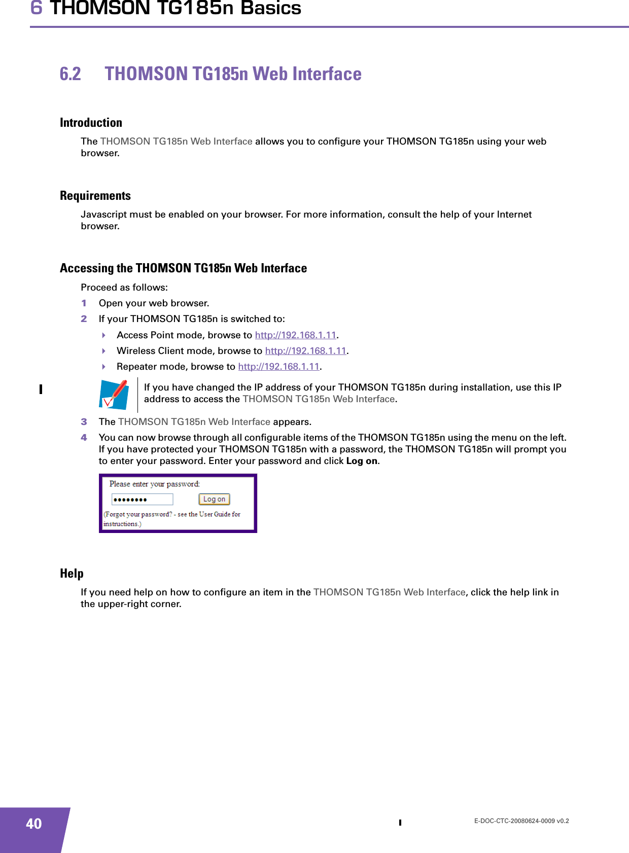 E-DOC-CTC-20080624-0009 v0.2406 THOMSON TG185n Basics6.2 THOMSON TG185n Web InterfaceIntroductionThe THOMSON TG185n Web Interface allows you to configure your THOMSON TG185n using your web browser.RequirementsJavascript must be enabled on your browser. For more information, consult the help of your Internet browser.Accessing the THOMSON TG185n Web InterfaceProceed as follows:1Open your web browser.2If your THOMSON TG185n is switched to:Access Point mode, browse to http://192.168.1.11.Wireless Client mode, browse to http://192.168.1.11.Repeater mode, browse to http://192.168.1.11.3The THOMSON TG185n Web Interface appears.4You can now browse through all configurable items of the THOMSON TG185n using the menu on the left. If you have protected your THOMSON TG185n with a password, the THOMSON TG185n will prompt you to enter your password. Enter your password and click Log on.HelpIf you need help on how to configure an item in the THOMSON TG185n Web Interface, click the help link in the upper-right corner.If you have changed the IP address of your THOMSON TG185n during installation, use this IP address to access the THOMSON TG185n Web Interface.