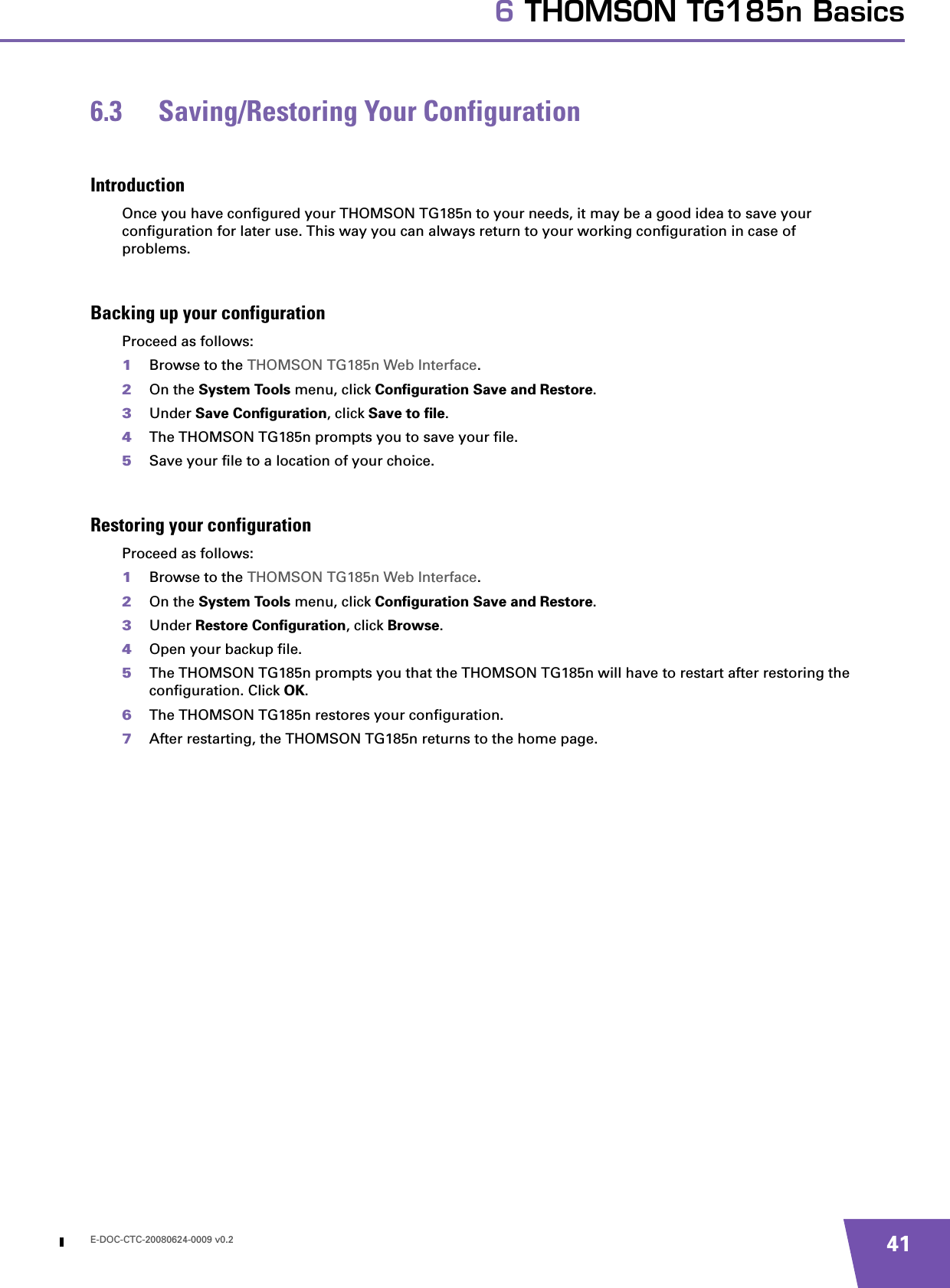 E-DOC-CTC-20080624-0009 v0.2 416 THOMSON TG185n Basics6.3 Saving/Restoring Your ConfigurationIntroductionOnce you have configured your THOMSON TG185n to your needs, it may be a good idea to save your configuration for later use. This way you can always return to your working configuration in case of problems.Backing up your configurationProceed as follows:1Browse to the THOMSON TG185n Web Interface.2On the System Tools menu, click Configuration Save and Restore.3Under Save Configuration, click Save to file.4The THOMSON TG185n prompts you to save your file.5Save your file to a location of your choice.Restoring your configurationProceed as follows:1Browse to the THOMSON TG185n Web Interface.2On the System Tools menu, click Configuration Save and Restore.3Under Restore Configuration, click Browse.4Open your backup file.5The THOMSON TG185n prompts you that the THOMSON TG185n will have to restart after restoring the configuration. Click OK.6The THOMSON TG185n restores your configuration.7After restarting, the THOMSON TG185n returns to the home page.